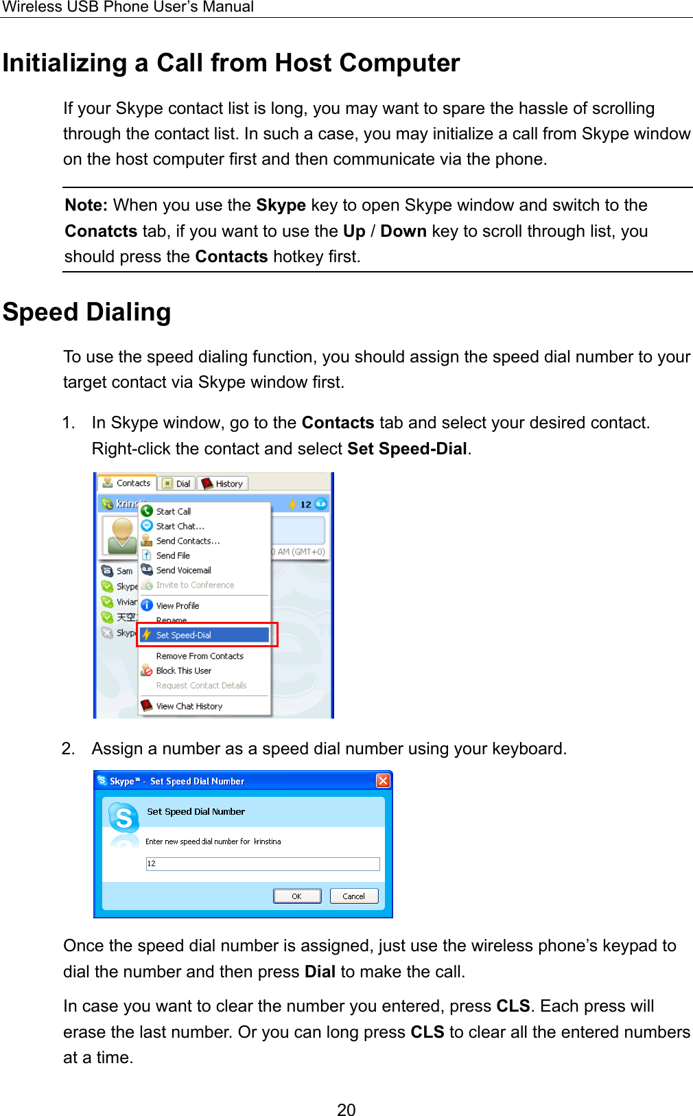 Wireless USB Phone User’s Manual Initializing a Call from Host Computer If your Skype contact list is long, you may want to spare the hassle of scrolling through the contact list. In such a case, you may initialize a call from Skype window on the host computer first and then communicate via the phone.   Note: When you use the Skype key to open Skype window and switch to the Conatcts tab, if you want to use the Up / Down key to scroll through list, you should press the Contacts hotkey first. Speed Dialing To use the speed dialing function, you should assign the speed dial number to your target contact via Skype window first.   1.  In Skype window, go to the Contacts tab and select your desired contact. Right-click the contact and select Set Speed-Dial.  2.  Assign a number as a speed dial number using your keyboard.    Once the speed dial number is assigned, just use the wireless phone’s keypad to dial the number and then press Dial to make the call.   In case you want to clear the number you entered, press CLS. Each press will erase the last number. Or you can long press CLS to clear all the entered numbers at a time. 20 