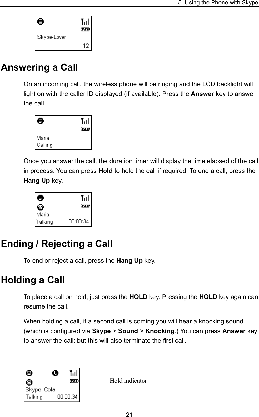 5. Using the Phone with Skype  Answering a Call On an incoming call, the wireless phone will be ringing and the LCD backlight will light on with the caller ID displayed (if available). Press the Answer key to answer the call.  Once you answer the call, the duration timer will display the time elapsed of the call in process. You can press Hold to hold the call if required. To end a call, press the Hang Up key.  Ending / Rejecting a Call To end or reject a call, press the Hang Up key. Holding a Call To place a call on hold, just press the HOLD key. Pressing the HOLD key again can resume the call. When holding a call, if a second call is coming you will hear a knocking sound (which is configured via Skype &gt; Sound &gt; Knocking.) You can press Answer key to answer the call; but this will also terminate the first call.     Hold indicator 21 