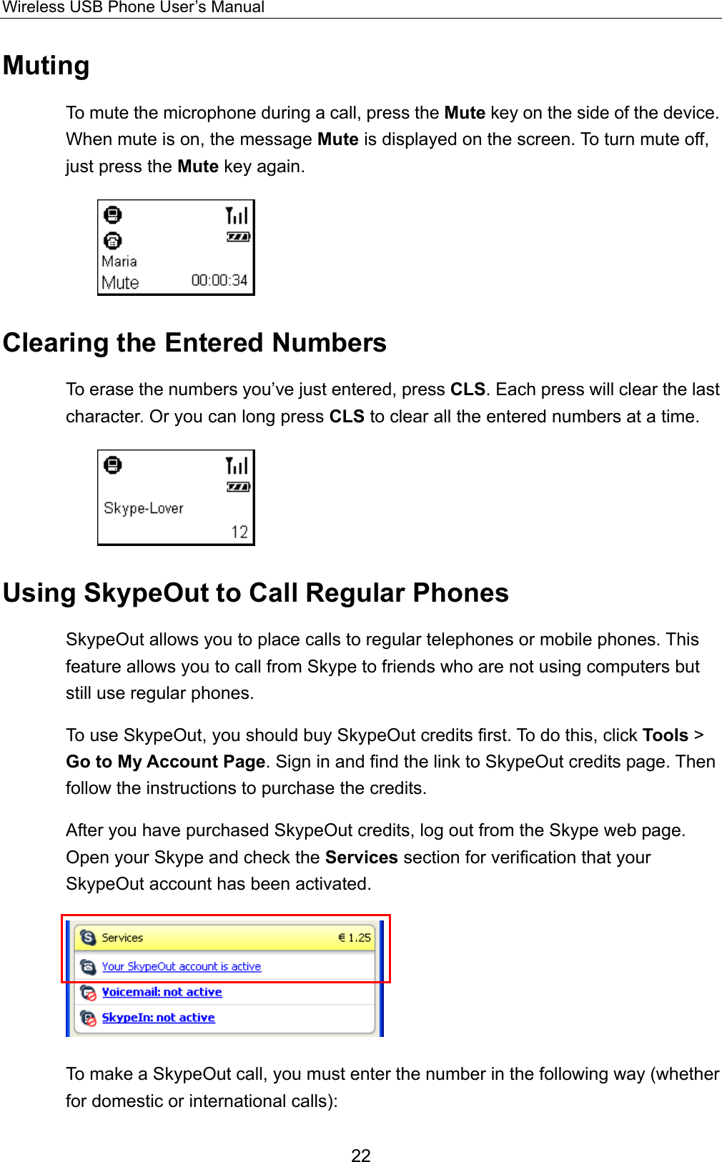 Wireless USB Phone User’s Manual Muting To mute the microphone during a call, press the Mute key on the side of the device. When mute is on, the message Mute is displayed on the screen. To turn mute off, just press the Mute key again.    Clearing the Entered Numbers To erase the numbers you’ve just entered, press CLS. Each press will clear the last     character. Or you can long press CLS to clear all the entered numbers at a time.  Using SkypeOut to Call Regular Phones SkypeOut allows you to place calls to regular telephones or mobile phones. This feature allows you to call from Skype to friends who are not using computers but still use regular phones.   To use SkypeOut, you should buy SkypeOut credits first. To do this, click Tools &gt; Go to My Account Page. Sign in and find the link to SkypeOut credits page. Then follow the instructions to purchase the credits.   After you have purchased SkypeOut credits, log out from the Skype web page. Open your Skype and check the Services section for verification that your SkypeOut account has been activated.  To make a SkypeOut call, you must enter the number in the following way (whether for domestic or international calls): 22 