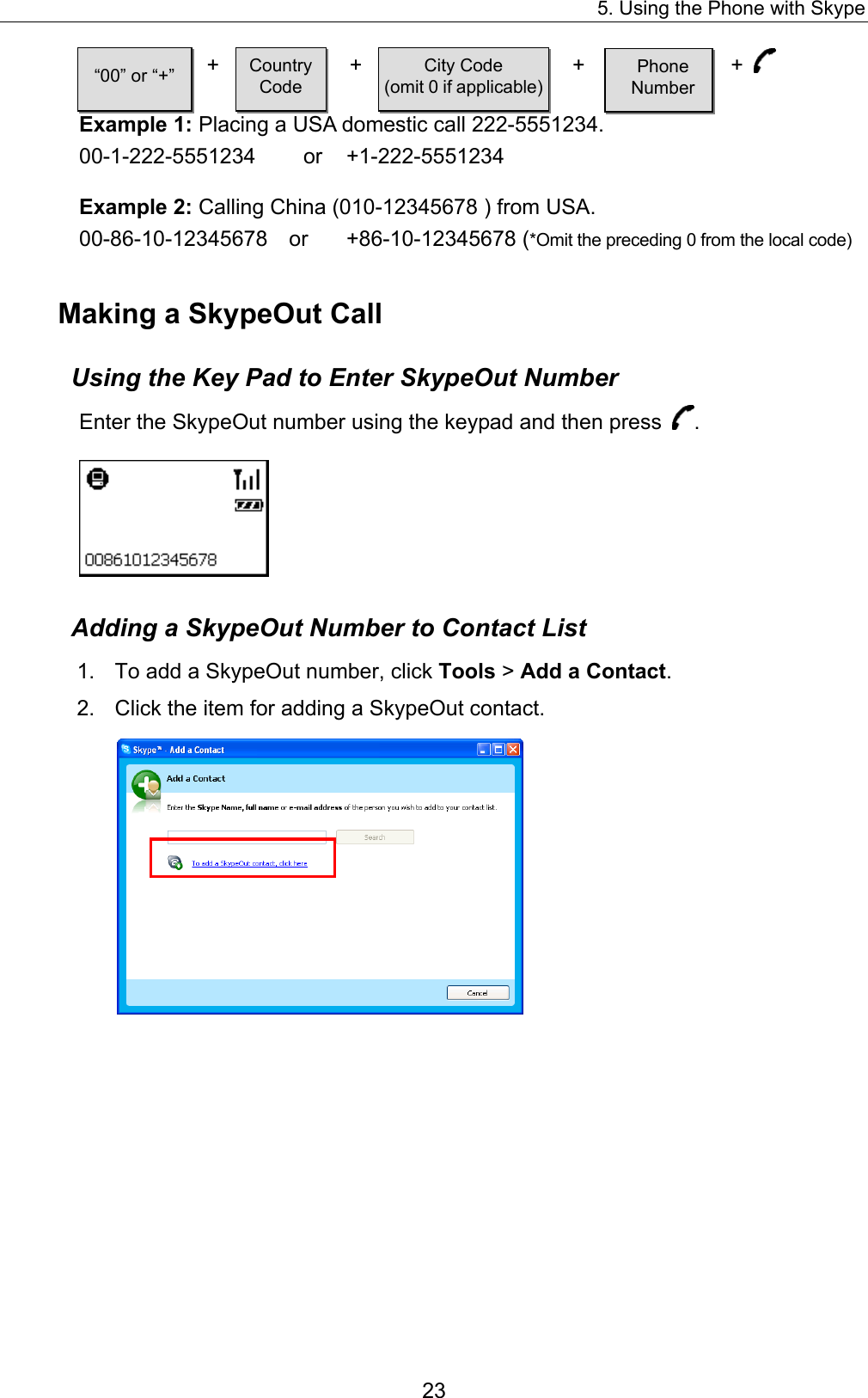 5. Using the Phone with Skype  +  +  +  +  Example 1: Placing a USA domestic call 222-5551234. 00-1-222-5551234   or  +1-222-5551234 “00” or “+”  Country Code City Code (omit 0 if applicable) Phone  Number Example 2: Calling China (010-12345678 ) from USA. 00-86-10-12345678  or  +86-10-12345678 (*Omit the preceding 0 from the local code) Making a SkypeOut Call Using the Key Pad to Enter SkypeOut Number Enter the SkypeOut number using the keypad and then press  .  Adding a SkypeOut Number to Contact List 1.  To add a SkypeOut number, click Tools &gt; Add a Contact.  2.  Click the item for adding a SkypeOut contact.    23 