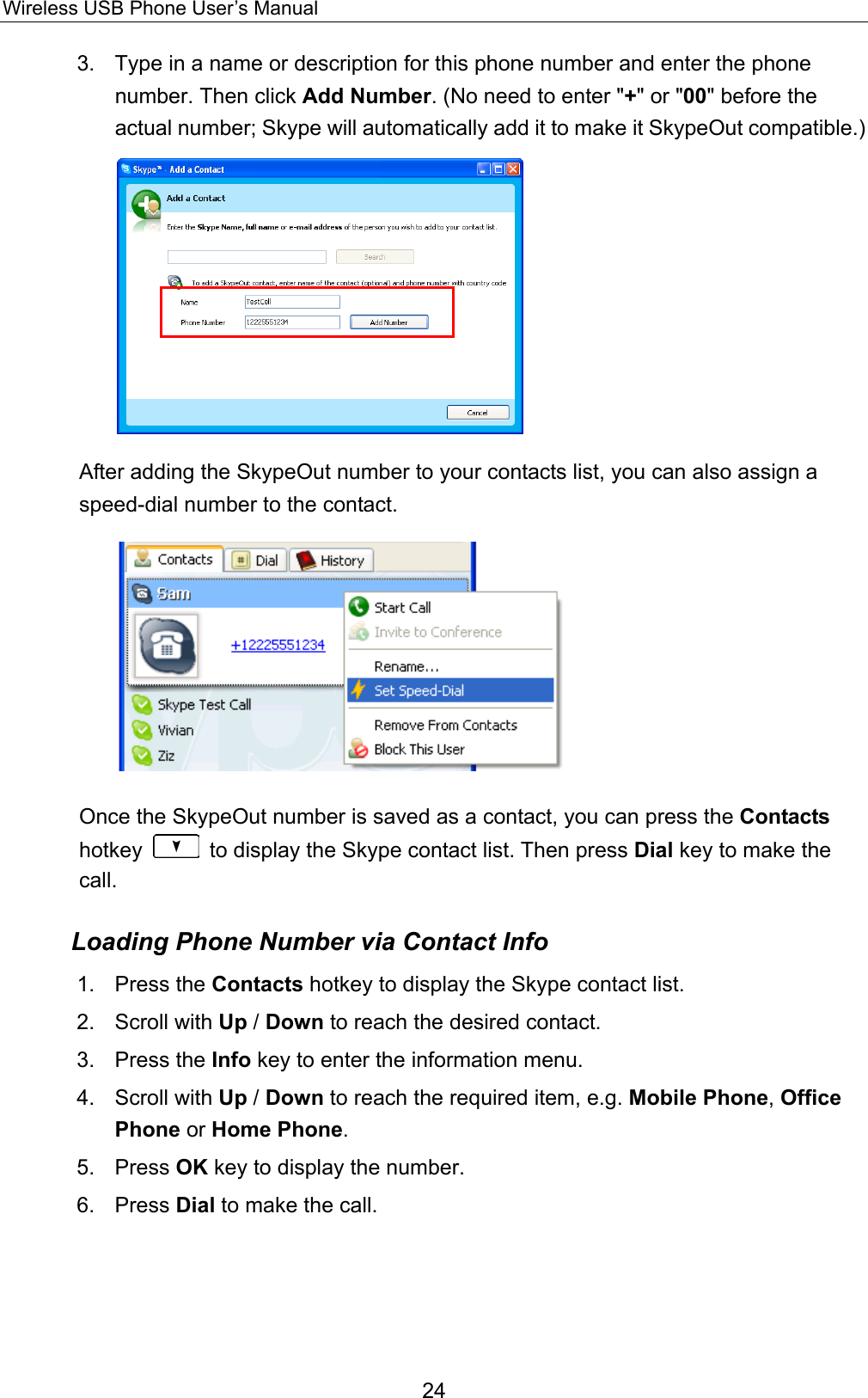 Wireless USB Phone User’s Manual 3.  Type in a name or description for this phone number and enter the phone number. Then click Add Number. (No need to enter &quot;+&quot; or &quot;00&quot; before the actual number; Skype will automatically add it to make it SkypeOut compatible.)  After adding the SkypeOut number to your contacts list, you can also assign a speed-dial number to the contact.  Once the SkypeOut number is saved as a contact, you can press the Contacts hotkey    to display the Skype contact list. Then press Dial key to make the call. Loading Phone Number via Contact Info 1. Press the Contacts hotkey to display the Skype contact list.   2. Scroll with Up / Down to reach the desired contact.   3. Press the Info key to enter the information menu.   4. Scroll with Up / Down to reach the required item, e.g. Mobile Phone, Office Phone or Home Phone.  5. Press OK key to display the number.   6. Press Dial to make the call.    24 