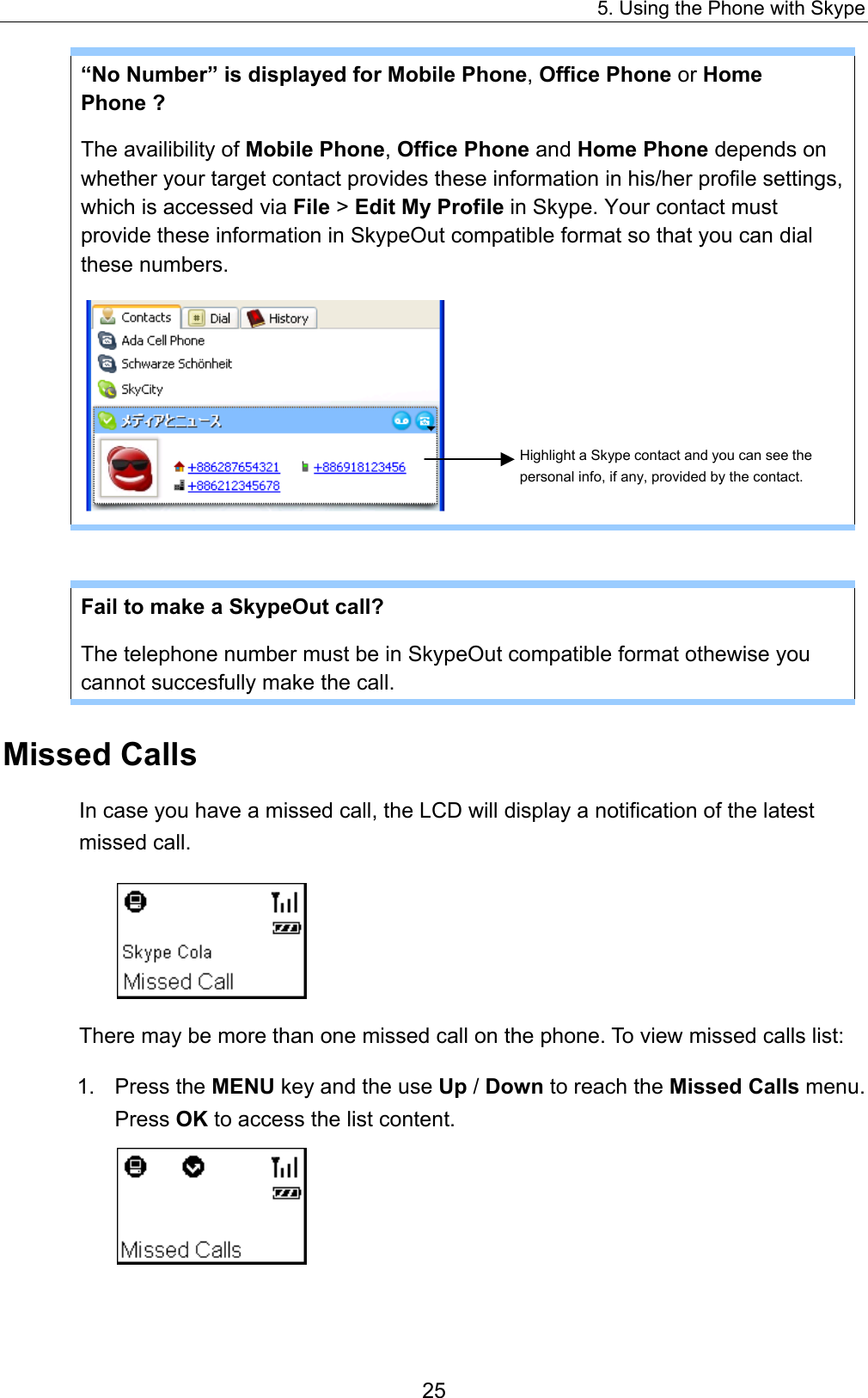 5. Using the Phone with Skype “No Number” is displayed for Mobile Phone, Office Phone or Home Phone ?   The availibility of Mobile Phone, Office Phone and Home Phone depends on whether your target contact provides these information in his/her profile settings, which is accessed via File &gt; Edit My Profile in Skype. Your contact must provide these information in SkypeOut compatible format so that you can dial these numbers.    Highlight a Skype contact and you can see the personal info, if any, provided by the contact. Fail to make a SkypeOut call?   The telephone number must be in SkypeOut compatible format othewise you cannot succesfully make the call. Missed Calls In case you have a missed call, the LCD will display a notification of the latest missed call.    There may be more than one missed call on the phone. To view missed calls list: 1. Press the MENU key and the use Up / Down to reach the Missed Calls menu. Press OK to access the list content.  25 