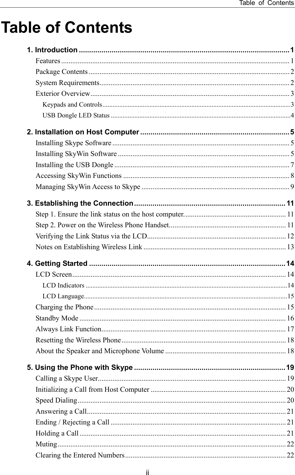 Table of Contents Table of Contents 1. Introduction .......................................................................................................1 Features ............................................................................................................................. 1 Package Contents .............................................................................................................. 2 System Requirements........................................................................................................ 2 Exterior Overview............................................................................................................. 3 Keypads and Controls................................................................................................................3 USB Dongle LED Status ...........................................................................................................4 2. Installation on Host Computer .........................................................................5 Installing Skype Software ................................................................................................. 5 Installing SkyWin Software .............................................................................................. 5 Installing the USB Dongle ................................................................................................ 7 Accessing SkyWin Functions ........................................................................................... 8 Managing SkyWin Access to Skype ................................................................................. 9 3. Establishing the Connection.......................................................................... 11 Step 1. Ensure the link status on the host computer........................................................ 11 Step 2. Power on the Wireless Phone Handset................................................................ 11 Verifying the Link Status via the LCD............................................................................ 12 Notes on Establishing Wireless Link .............................................................................. 13 4. Getting Started ................................................................................................14 LCD Screen..................................................................................................................... 14 LCD Indicators ........................................................................................................................14 LCD Language.........................................................................................................................15 Charging the Phone......................................................................................................... 15 Standby Mode ................................................................................................................. 16 Always Link Function..................................................................................................... 17 Resetting the Wireless Phone.......................................................................................... 18 About the Speaker and Microphone Volume .................................................................. 18 5. Using the Phone with Skype ..........................................................................19 Calling a Skype User....................................................................................................... 19 Initializing a Call from Host Computer .......................................................................... 20 Speed Dialing.................................................................................................................. 20 Answering a Call............................................................................................................. 21 Ending / Rejecting a Call ................................................................................................ 21 Holding a Call ................................................................................................................. 21 Muting............................................................................................................................. 22 Clearing the Entered Numbers........................................................................................ 22 ii 