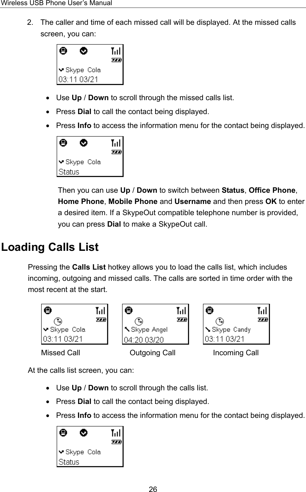 Wireless USB Phone User’s Manual 2.  The caller and time of each missed call will be displayed. At the missed calls screen, you can:  •  Use Up / Down to scroll through the missed calls list. •  Press Dial to call the contact being displayed. •  Press Info to access the information menu for the contact being displayed.  Then you can use Up / Down to switch between Status, Office Phone, Home Phone, Mobile Phone and Username and then press OK to enter a desired item. If a SkypeOut compatible telephone number is provided, you can press Dial to make a SkypeOut call. Loading Calls List Pressing the Calls List hotkey allows you to load the calls list, which includes incoming, outgoing and missed calls. The calls are sorted in time order with the most recent at the start.              Missed Call          Outgoing Call          Incoming Call At the calls list screen, you can: •  Use Up / Down to scroll through the calls list. •  Press Dial to call the contact being displayed. •  Press Info to access the information menu for the contact being displayed.  26 