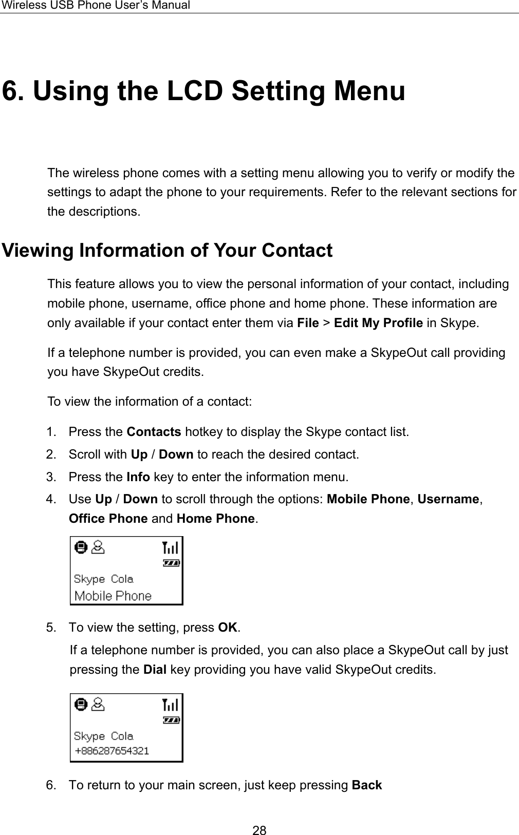 Wireless USB Phone User’s Manual 6. Using the LCD Setting Menu The wireless phone comes with a setting menu allowing you to verify or modify the settings to adapt the phone to your requirements. Refer to the relevant sections for the descriptions. Viewing Information of Your Contact This feature allows you to view the personal information of your contact, including mobile phone, username, office phone and home phone. These information are only available if your contact enter them via File &gt; Edit My Profile in Skype. If a telephone number is provided, you can even make a SkypeOut call providing you have SkypeOut credits. To view the information of a contact:   1. Press the Contacts hotkey to display the Skype contact list.   2. Scroll with Up / Down to reach the desired contact.   3. Press the Info key to enter the information menu.   4. Use Up / Down to scroll through the options: Mobile Phone, Username, Office Phone and Home Phone.   5.  To view the setting, press OK.  If a telephone number is provided, you can also place a SkypeOut call by just pressing the Dial key providing you have valid SkypeOut credits.    6.  To return to your main screen, just keep pressing Back  28 