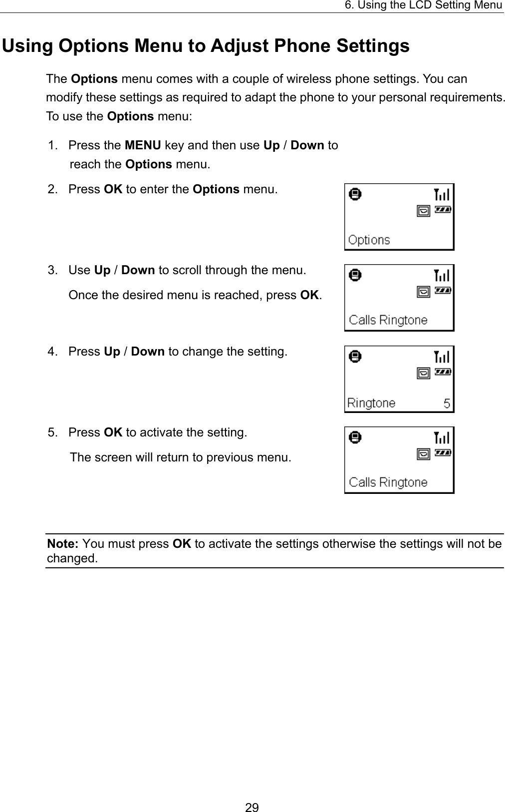 6. Using the LCD Setting Menu Using Options Menu to Adjust Phone Settings The Options menu comes with a couple of wireless phone settings. You can modify these settings as required to adapt the phone to your personal requirements. To use the Options menu:  1. Press the MENU key and then use Up / Down to reach the Options menu.  2. Press OK to enter the Options menu.   3.  Use Up / Down to scroll through the menu.     Once the desired menu is reached, press OK.   4. Press Up / Down to change the setting.    5. Press OK to activate the setting.     The screen will return to previous menu.     Note: You must press OK to activate the settings otherwise the settings will not be changed.  29 