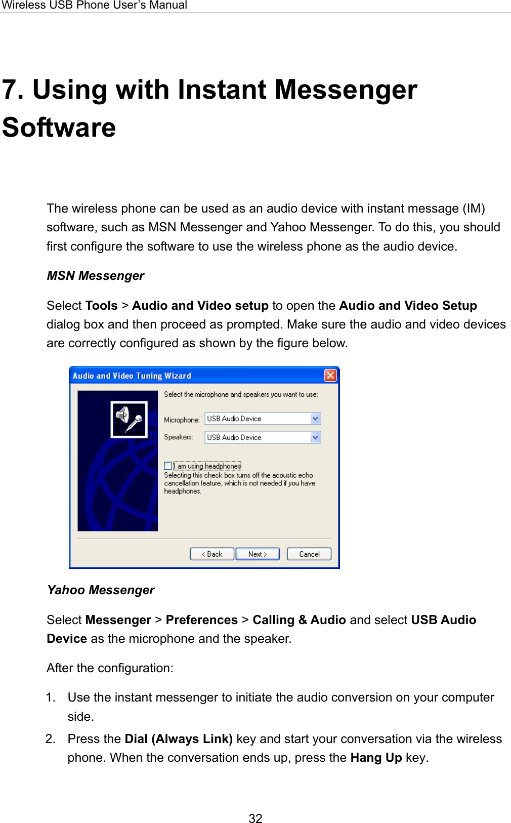 Wireless USB Phone User’s Manual 7. Using with Instant Messenger Software The wireless phone can be used as an audio device with instant message (IM) software, such as MSN Messenger and Yahoo Messenger. To do this, you should first configure the software to use the wireless phone as the audio device.   MSN Messenger Select Tools &gt; Audio and Video setup to open the Audio and Video Setup dialog box and then proceed as prompted. Make sure the audio and video devices are correctly configured as shown by the figure below.  Yahoo Messenger Select Messenger &gt; Preferences &gt; Calling &amp; Audio and select USB Audio Device as the microphone and the speaker.   After the configuration: 1.    Use the instant messenger to initiate the audio conversion on your computer side.  2. Press the Dial (Always Link) key and start your conversation via the wireless phone. When the conversation ends up, press the Hang Up key. 32 