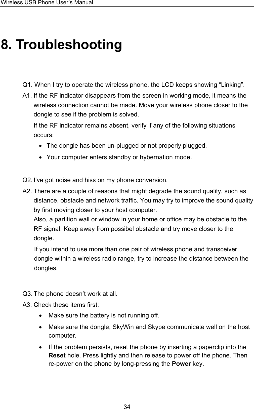 Wireless USB Phone User’s Manual 8. Troubleshooting Q1. When I try to operate the wireless phone, the LCD keeps showing “Linking”.   A1. If the RF indicator disappears from the screen in working mode, it means the wireless connection cannot be made. Move your wireless phone closer to the dongle to see if the problem is solved.     If the RF indicator remains absent, verify if any of the following situations occurs: •  The dongle has been un-plugged or not properly plugged. •  Your computer enters standby or hybernation mode.    Q2. I’ve got noise and hiss on my phone conversion.   A2. There are a couple of reasons that might degrade the sound quality, such as distance, obstacle and network traffic. You may try to improve the sound quality by first moving closer to your host computer.   Also, a partition wall or window in your home or office may be obstacle to the RF signal. Keep away from possibel obstacle and try move closer to the dongle. If you intend to use more than one pair of wireless phone and transceiver dongle within a wireless radio range, try to increase the distance between the dongles.   Q3. The phone doesn’t work at all.   A3. Check these items first: •   Make sure the battery is not running off.   •   Make sure the dongle, SkyWin and Skype communicate well on the host computer. •   If the problem persists, reset the phone by inserting a paperclip into the Reset hole. Press lightly and then release to power off the phone. Then re-power on the phone by long-pressing the Power key.  34 