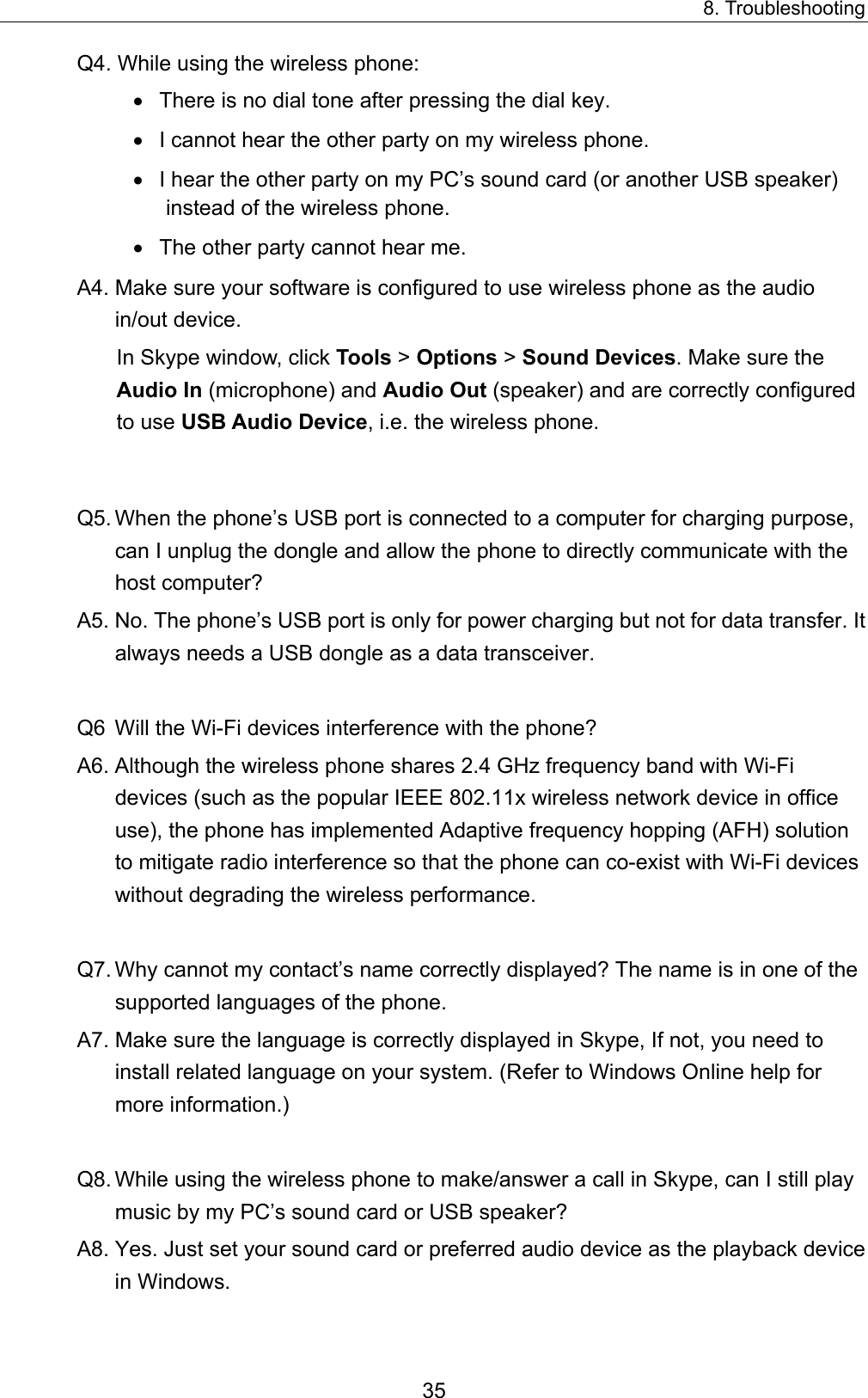 8. Troubleshooting Q4. While using the wireless phone: •  There is no dial tone after pressing the dial key. •  I cannot hear the other party on my wireless phone. •  I hear the other party on my PC’s sound card (or another USB speaker) instead of the wireless phone. •  The other party cannot hear me.   A4. Make sure your software is configured to use wireless phone as the audio in/out device. In Skype window, click Tools &gt; Options &gt; Sound Devices. Make sure the Audio In (microphone) and Audio Out (speaker) and are correctly configured to use USB Audio Device, i.e. the wireless phone.  Q5. When the phone’s USB port is connected to a computer for charging purpose, can I unplug the dongle and allow the phone to directly communicate with the host computer?   A5. No. The phone’s USB port is only for power charging but not for data transfer. It always needs a USB dongle as a data transceiver.    Q6  Will the Wi-Fi devices interference with the phone?   A6. Although the wireless phone shares 2.4 GHz frequency band with Wi-Fi devices (such as the popular IEEE 802.11x wireless network device in office use), the phone has implemented Adaptive frequency hopping (AFH) solution to mitigate radio interference so that the phone can co-exist with Wi-Fi devices without degrading the wireless performance.    Q7. Why cannot my contact’s name correctly displayed? The name is in one of the supported languages of the phone.   A7. Make sure the language is correctly displayed in Skype, If not, you need to install related language on your system. (Refer to Windows Online help for more information.)  Q8. While using the wireless phone to make/answer a call in Skype, can I still play music by my PC’s sound card or USB speaker? A8. Yes. Just set your sound card or preferred audio device as the playback device in Windows. 35 