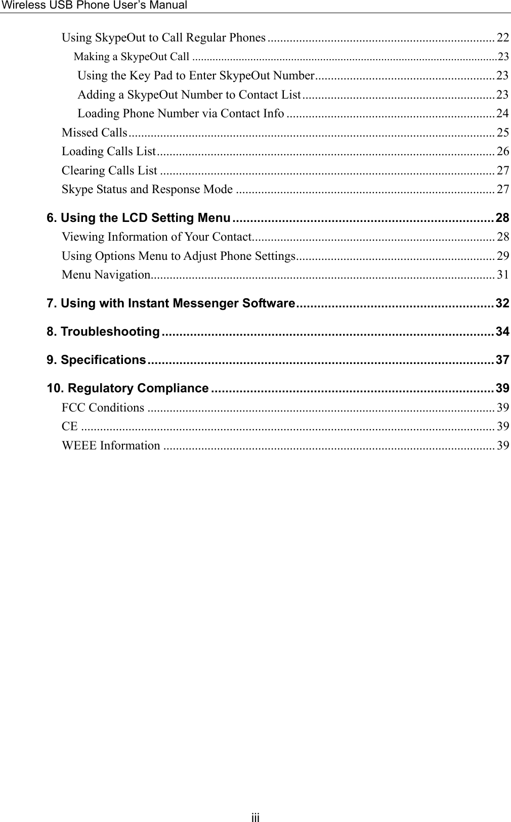 Wireless USB Phone User’s Manual Using SkypeOut to Call Regular Phones ........................................................................ 22 Making a SkypeOut Call .........................................................................................................23 Using the Key Pad to Enter SkypeOut Number.........................................................23 Adding a SkypeOut Number to Contact List.............................................................23 Loading Phone Number via Contact Info ..................................................................24 Missed Calls.................................................................................................................... 25 Loading Calls List........................................................................................................... 26 Clearing Calls List .......................................................................................................... 27 Skype Status and Response Mode .................................................................................. 27 6. Using the LCD Setting Menu..........................................................................28 Viewing Information of Your Contact............................................................................. 28 Using Options Menu to Adjust Phone Settings............................................................... 29 Menu Navigation............................................................................................................. 31 7. Using with Instant Messenger Software........................................................32 8. Troubleshooting ..............................................................................................34 9. Specifications..................................................................................................37 10. Regulatory Compliance ................................................................................39 FCC Conditions .............................................................................................................. 39 CE ................................................................................................................................... 39 WEEE Information ......................................................................................................... 39  iii 