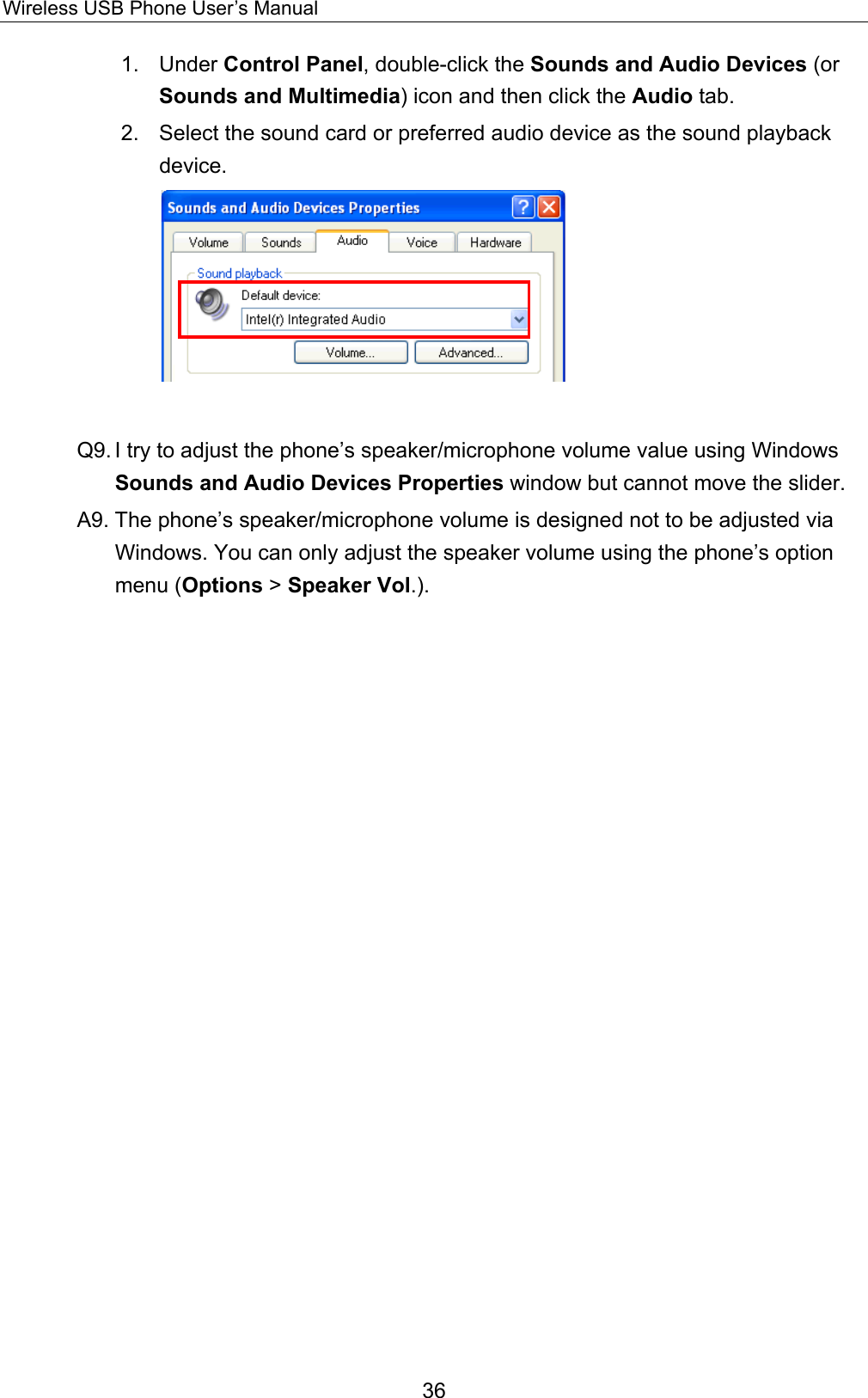 Wireless USB Phone User’s Manual 1. Under Control Panel, double-click the Sounds and Audio Devices (or Sounds and Multimedia) icon and then click the Audio tab. 2.  Select the sound card or preferred audio device as the sound playback device.    Q9. I try to adjust the phone’s speaker/microphone volume value using Windows Sounds and Audio Devices Properties window but cannot move the slider. A9. The phone’s speaker/microphone volume is designed not to be adjusted via Windows. You can only adjust the speaker volume using the phone’s option menu (Options &gt; Speaker Vol.).   36 