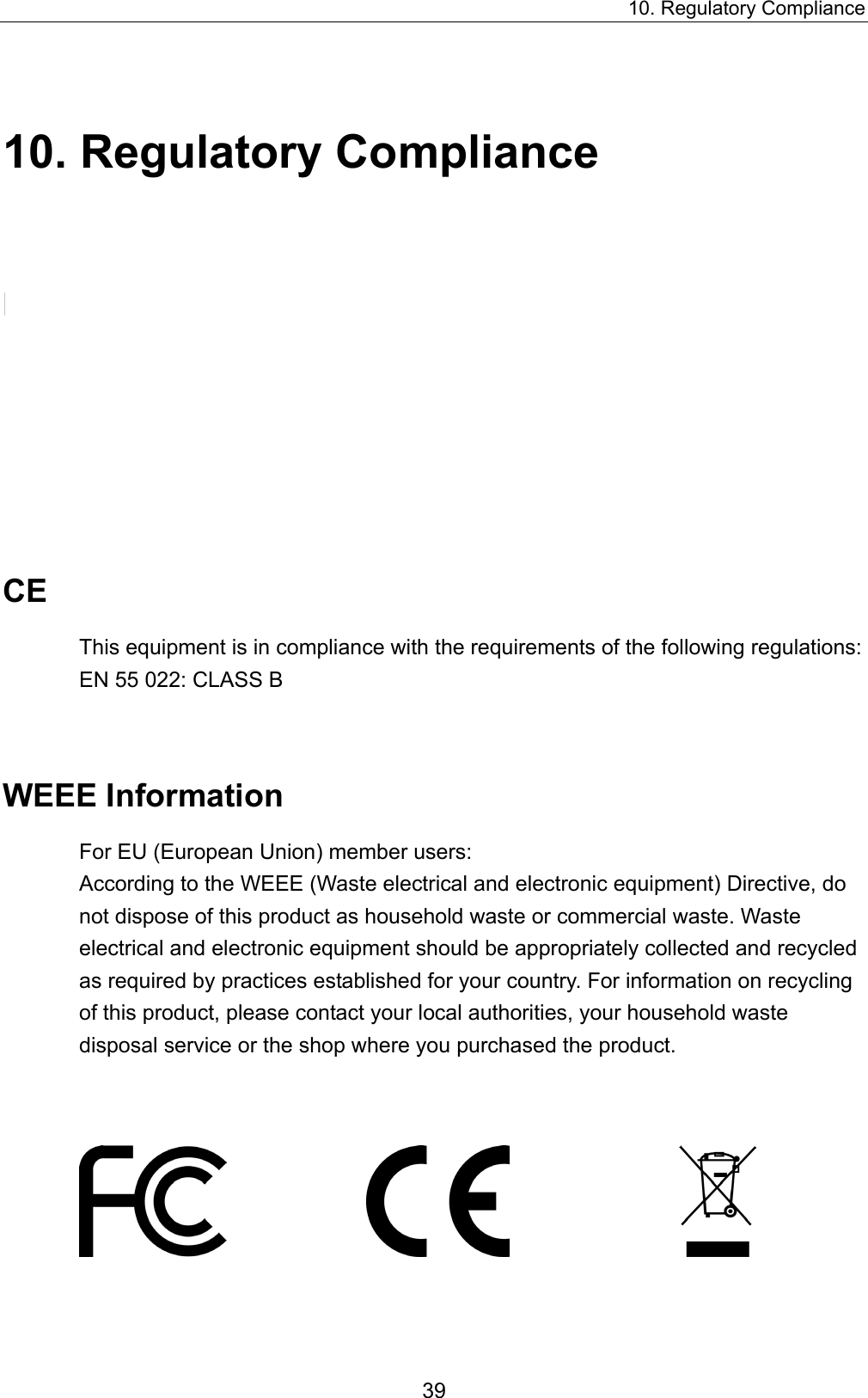 10. Regulatory Compliance 10. Regulatory Compliance FCC Conditions This equipment has been tested and found to comply with Part 15 of the FCC Rules. Operation is subject to the following two conditions: (1) This device may not cause harmful interference, and   (2) This device must accept any interference received. Including interference that may cause undesired operation.   CE This equipment is in compliance with the requirements of the following regulations: EN 55 022: CLASS B  WEEE Information For EU (European Union) member users:   According to the WEEE (Waste electrical and electronic equipment) Directive, do not dispose of this product as household waste or commercial waste. Waste electrical and electronic equipment should be appropriately collected and recycled as required by practices established for your country. For information on recycling of this product, please contact your local authorities, your household waste disposal service or the shop where you purchased the product.                                39 