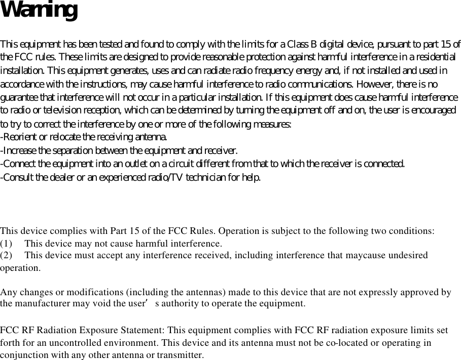 Warning  This equipment has been tested and found to comply with the limits for a Class B digital device, pursuant to part 15 of the FCC rules. These limits are designed to provide reasonable protection against harmful interference in a residential installation. This equipment generates, uses and can radiate radio frequency energy and, if not installed and used in accordance with the instructions, may cause harmful interference to radio communications. However, there is no guarantee that interference will not occur in a particular installation. If this equipment does cause harmful interference to radio or television reception, which can be determined by turning the equipment off and on, the user is encouraged to try to correct the interference by one or more of the following measures: -Reorient or relocate the receiving antenna. -Increase the separation between the equipment and receiver. -Connect the equipment into an outlet on a circuit different from that to which the receiver is connected. -Consult the dealer or an experienced radio/TV technician for help.    This device complies with Part 15 of the FCC Rules. Operation is subject to the following two conditions: (1) This device may not cause harmful interference. (2) This device must accept any interference received, including interference that maycause undesired operation.  Any changes or modifications (including the antennas) made to this device that are not expressly approved by the manufacturer may void the user’s authority to operate the equipment.    FCC RF Radiation Exposure Statement: This equipment complies with FCC RF radiation exposure limits set forth for an uncontrolled environment. This device and its antenna must not be co-located or operating in conjunction with any other antenna or transmitter.   