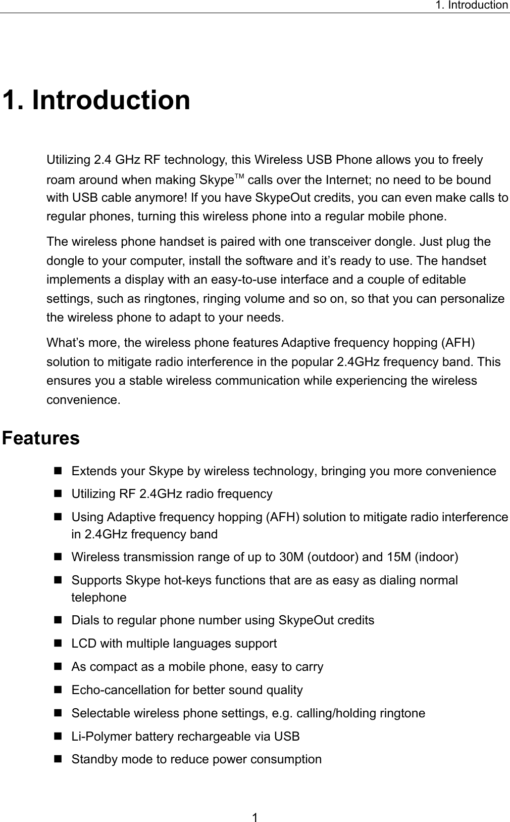 1. Introduction 1. Introduction Utilizing 2.4 GHz RF technology, this Wireless USB Phone allows you to freely roam around when making Skype calls over the Internet; no need to be bound with USB cable anymore! If you have SkypeOut credits, you can even make calls to regular phones, turning this wireless phone into a regular mobile phone.     The wireless phone handset is paired with one transceiver dongle. Just plug the dongle to your computer, install the software and it’s ready to use. The handset implements a display with an easy-to-use interface and a couple of editable settings, such as ringtones, ringing volume and so on, so that you can personalize the wireless phone to adapt to your needs.   What’s more, the wireless phone features Adaptive frequency hopping (AFH) solution to mitigate radio interference in the popular 2.4GHz frequency band. This ensures you a stable wireless communication while experiencing the wireless convenience. Features  Extends your Skype by wireless technology, bringing you more convenience  Utilizing RF 2.4GHz radio frequency  Using Adaptive frequency hopping (AFH) solution to mitigate radio interference in 2.4GHz frequency band  Wireless transmission range of up to 30M (outdoor) and 15M (indoor)  Supports Skype hot-keys functions that are as easy as dialing normal telephone  Dials to regular phone number using SkypeOut credits  LCD with multiple languages support  As compact as a mobile phone, easy to carry  Echo-cancellation for better sound quality  Selectable wireless phone settings, e.g. calling/holding ringtone  Li-Polymer battery rechargeable via USB  Standby mode to reduce power consumption 1 