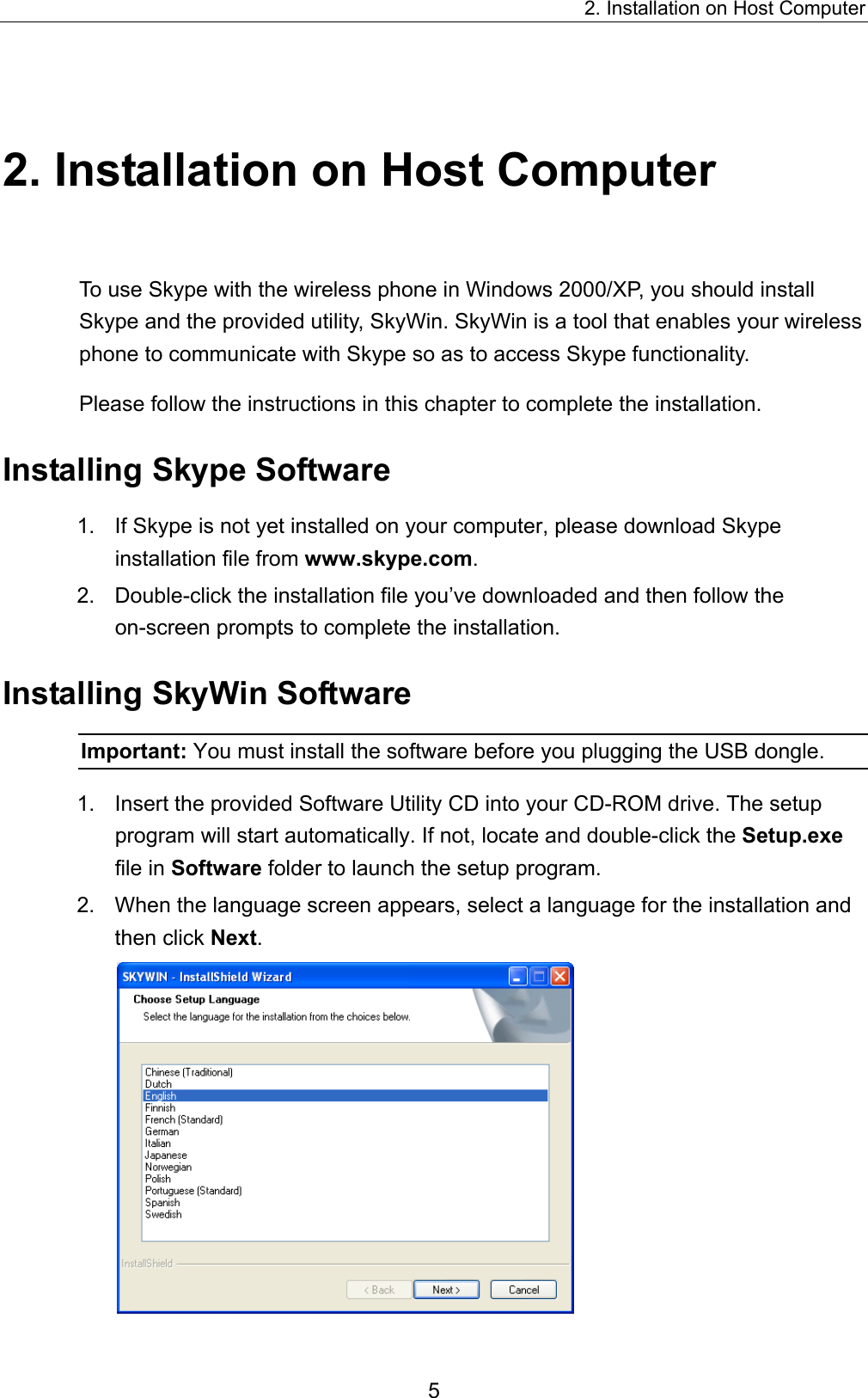 2. Installation on Host Computer 2. Installation on Host Computer To use Skype with the wireless phone in Windows 2000/XP, you should install Skype and the provided utility, SkyWin. SkyWin is a tool that enables your wireless phone to communicate with Skype so as to access Skype functionality. Please follow the instructions in this chapter to complete the installation. Installing Skype Software 1.  If Skype is not yet installed on your computer, please download Skype installation file from www.skype.com. 2.  Double-click the installation file you’ve downloaded and then follow the on-screen prompts to complete the installation. Installing SkyWin Software Important: You must install the software before you plugging the USB dongle. 1.  Insert the provided Software Utility CD into your CD-ROM drive. The setup program will start automatically. If not, locate and double-click the Setup.exe file in Software folder to launch the setup program. 2.  When the language screen appears, select a language for the installation and then click Next.  5 