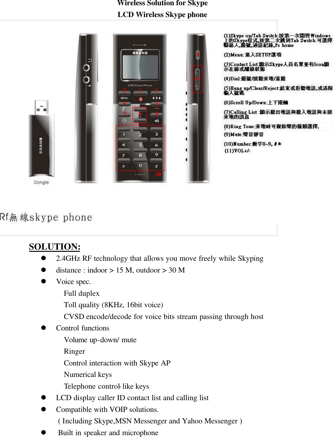 Wireless Solution for Skype LCD Wireless Skype phone                    SOLUTION: l 2.4GHz RF technology that allows you move freely while Skyping l distance : indoor &gt; 15 M, outdoor &gt; 30 M l Voice spec. Full duplex Toll quality (8KHz, 16bit voice) CVSD encode/decode for voice bits stream passing through host l Control functions Volume up-down/ mute Ringer Control interaction with Skype AP Numerical keys Telephone control-like keys l LCD display caller ID contact list and calling list l Compatible with VOIP solutions. ( Including Skype,MSN Messenger and Yahoo Messenger ) l Built in speaker and microphone 