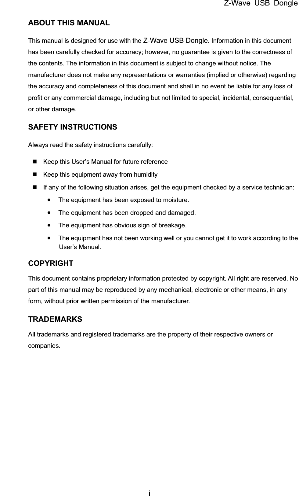 Z-Wave USB Dongle iABOUT THIS MANUAL This manual is designed for use with the Z-Wave USB Dongle. Information in this document has been carefully checked for accuracy; however, no guarantee is given to the correctness of the contents. The information in this document is subject to change without notice. The manufacturer does not make any representations or warranties (implied or otherwise) regarding the accuracy and completeness of this document and shall in no event be liable for any loss of profit or any commercial damage, including but not limited to special, incidental, consequential, or other damage.SAFETY INSTRUCTIONS Always read the safety instructions carefully:   Keep this User’s Manual for future reference   Keep this equipment away from humidity   If any of the following situation arises, get the equipment checked by a service technician: xThe equipment has been exposed to moisture. xThe equipment has been dropped and damaged. xThe equipment has obvious sign of breakage. xThe equipment has not been working well or you cannot get it to work according to the User’s Manual. COPYRIGHTThis document contains proprietary information protected by copyright. All right are reserved. No part of this manual may be reproduced by any mechanical, electronic or other means, in any form, without prior written permission of the manufacturer.   TRADEMARKSAll trademarks and registered trademarks are the property of their respective owners or companies. 
