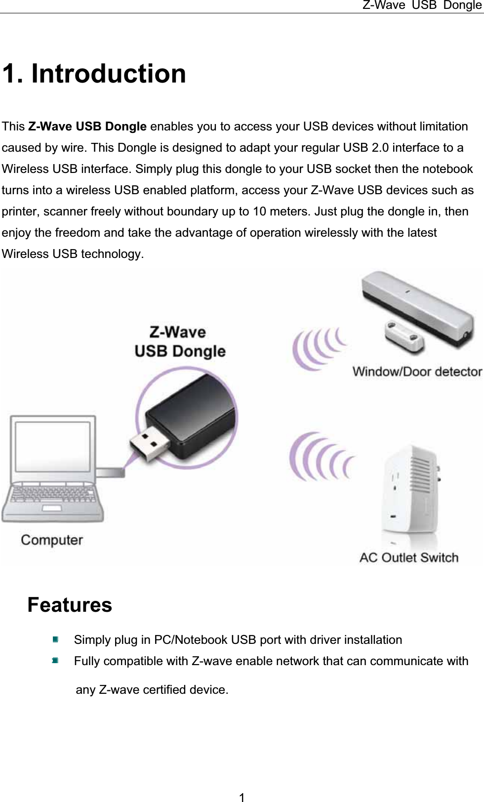 Z-Wave USB Dongle 11. Introduction This Z-Wave USB Dongle enables you to access your USB devices without limitation caused by wire. This Dongle is designed to adapt your regular USB 2.0 interface to a Wireless USB interface. Simply plug this dongle to your USB socket then the notebook turns into a wireless USB enabled platform, access your Z-Wave USB devices such as printer, scanner freely without boundary up to 10 meters. Just plug the dongle in, then enjoy the freedom and take the advantage of operation wirelessly with the latest Wireless USB technology. FeaturesSimply plug in PC/Notebook USB port with driver installation Fully compatible with Z-wave enable network that can communicate with             any Z-wave certified device. 