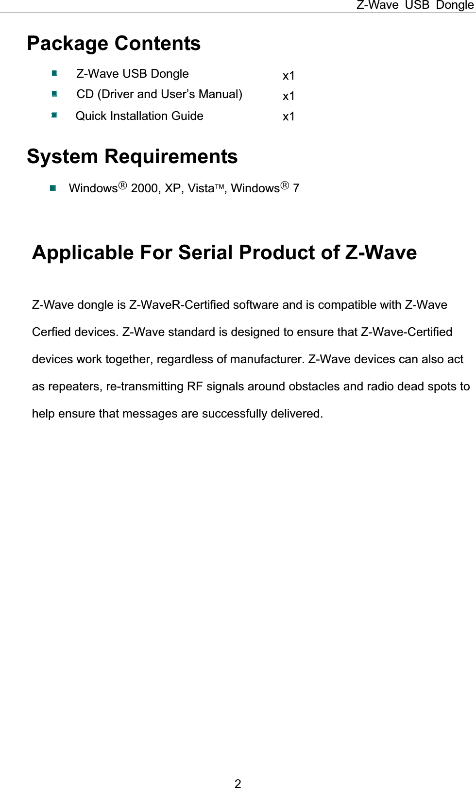 Z-Wave USB Dongle 2Package Contents Z-Wave USB Dongle  x1CD (Driver and User’s Manual)  x1Quick Installation Guide      x1System Requirements Windows 2000, XP, Vista¥, Windows 7 Applicable For Serial Product of Z-Wave Z-Wave dongle is Z-WaveR-Certified software and is compatible with Z-Wave                Cerfied devices. Z-Wave standard is designed to ensure that Z-Wave-Certified              devices work together, regardless of manufacturer. Z-Wave devices can also act             as repeaters, re-transmitting RF signals around obstacles and radio dead spots to        help ensure that messages are successfully delivered. 