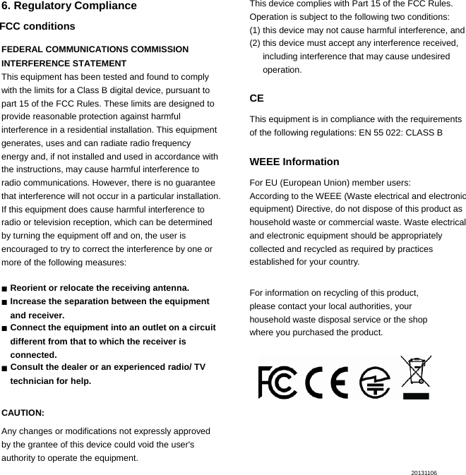  6. Regulatory Compliance FCC conditions FEDERAL COMMUNICATIONS COMMISSION   INTERFERENCE STATEMENT  This equipment has been tested and found to comply with the limits for a Class B digital device, pursuant to part 15 of the FCC Rules. These limits are designed to provide reasonable protection against harmful interference in a residential installation. This equipment generates, uses and can radiate radio frequency energy and, if not installed and used in accordance with the instructions, may cause harmful interference to radio communications. However, there is no guarantee that interference will not occur in a particular installation. If this equipment does cause harmful interference to radio or television reception, which can be determined by turning the equipment off and on, the user is encouraged to try to correct the interference by one or more of the following measures:  ▓  Reorient or relocate the receiving antenna. ▓  Increase the separation between the equipment   and receiver. ▓  Connect the equipment into an outlet on a circuit   different from that to which the receiver is   connected. ▓  Consult the dealer or an experienced radio/ TV   technician for help. CAUTION:  Any changes or modifications not expressly approved   by the grantee of this device could void the user&apos;s   authority to operate the equipment.      This device complies with Part 15 of the FCC Rules. Operation is subject to the following two conditions:   (1) this device may not cause harmful interference, and   (2) this device must accept any interference received, including interference that may cause undesired operation.  CE This equipment is in compliance with the requirements   of the following regulations: EN 55 022: CLASS B  WEEE Information For EU (European Union) member users:   According to the WEEE (Waste electrical and electronic equipment) Directive, do not dispose of this product as household waste or commercial waste. Waste electrical   and electronic equipment should be appropriately   collected and recycled as required by practices   established for your country.    For information on recycling of this product,   please contact your local authorities, your   household waste disposal service or the shop   where you purchased the product.     20131106              