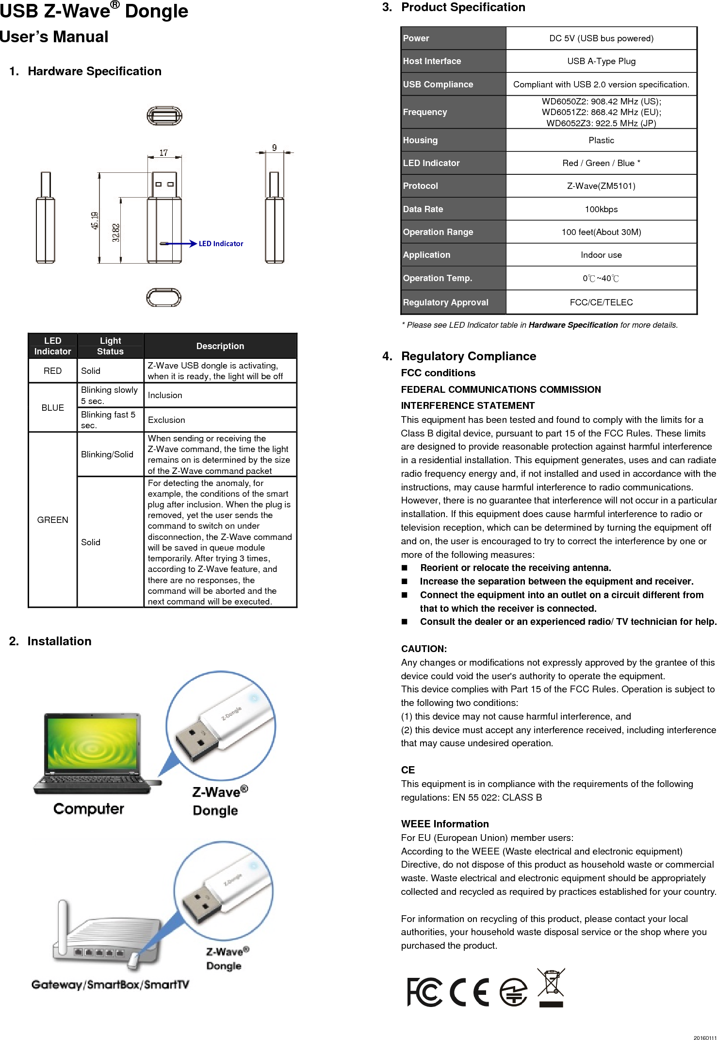 USB Z-Wave® Dongle   User’s Manual  1. Hardware Specification                 LED Indicator  Light Status  Description RED Solid  Z-Wave USB dongle is activating, when it is ready, the light will be off BLUE Blinking slowly 5 sec.  Inclusion Blinking fast 5 sec.  Exclusion GREEN Blinking/Solid When sending or receiving the Z-Wave command, the time the light remains on is determined by the size of the Z-Wave command packet Solid For detecting the anomaly, for example, the conditions of the smart plug after inclusion. When the plug is removed, yet the user sends the command to switch on under disconnection, the Z-Wave command will be saved in queue module temporarily. After trying 3 times, according to Z-Wave feature, and there are no responses, the command will be aborted and the next command will be executed.              2. Installation           3. Product Specification Power  DC 5V (USB bus powered) Host Interface    USB A-Type Plug USB Compliance  Compliant with USB 2.0 version specification. Frequency  WD6050Z2: 908.42 MHz (US);   WD6051Z2: 868.42 MHz (EU);   WD6052Z3: 922.5 MHz (JP) Housing  Plastic LED Indicator  Red / Green / Blue * Protocol  Z-Wave(ZM5101) Data Rate  100kbps Operation Range  100 feet(About 30M) Application  Indoor use Operation Temp.  0℃~40℃ Regulatory Approval  FCC/CE/TELEC * Please see LED Indicator table in Hardware Specification for more details.  4. Regulatory Compliance FCC conditions FEDERAL COMMUNICATIONS COMMISSION   INTERFERENCE STATEMENT  This equipment has been tested and found to comply with the limits for a Class B digital device, pursuant to part 15 of the FCC Rules. These limits are designed to provide reasonable protection against harmful interference in a residential installation. This equipment generates, uses and can radiate radio frequency energy and, if not installed and used in accordance with the instructions, may cause harmful interference to radio communications. However, there is no guarantee that interference will not occur in a particular installation. If this equipment does cause harmful interference to radio or television reception, which can be determined by turning the equipment off and on, the user is encouraged to try to correct the interference by one or more of the following measures:  Reorient or relocate the receiving antenna.  Increase the separation between the equipment and receiver.  Connect the equipment into an outlet on a circuit different from that to which the receiver is connected.  Consult the dealer or an experienced radio/ TV technician for help.  CAUTION:  Any changes or modifications not expressly approved by the grantee of this device could void the user&apos;s authority to operate the equipment.   This device complies with Part 15 of the FCC Rules. Operation is subject to the following two conditions:   (1) this device may not cause harmful interference, and   (2) this device must accept any interference received, including interference that may cause undesired operation.  CE This equipment is in compliance with the requirements of the following regulations: EN 55 022: CLASS B  WEEE Information For EU (European Union) member users:   According to the WEEE (Waste electrical and electronic equipment) Directive, do not dispose of this product as household waste or commercial waste. Waste electrical and electronic equipment should be appropriately collected and recycled as required by practices established for your country.    For information on recycling of this product, please contact your local authorities, your household waste disposal service or the shop where you purchased the product.      20160111 LEDIndicator