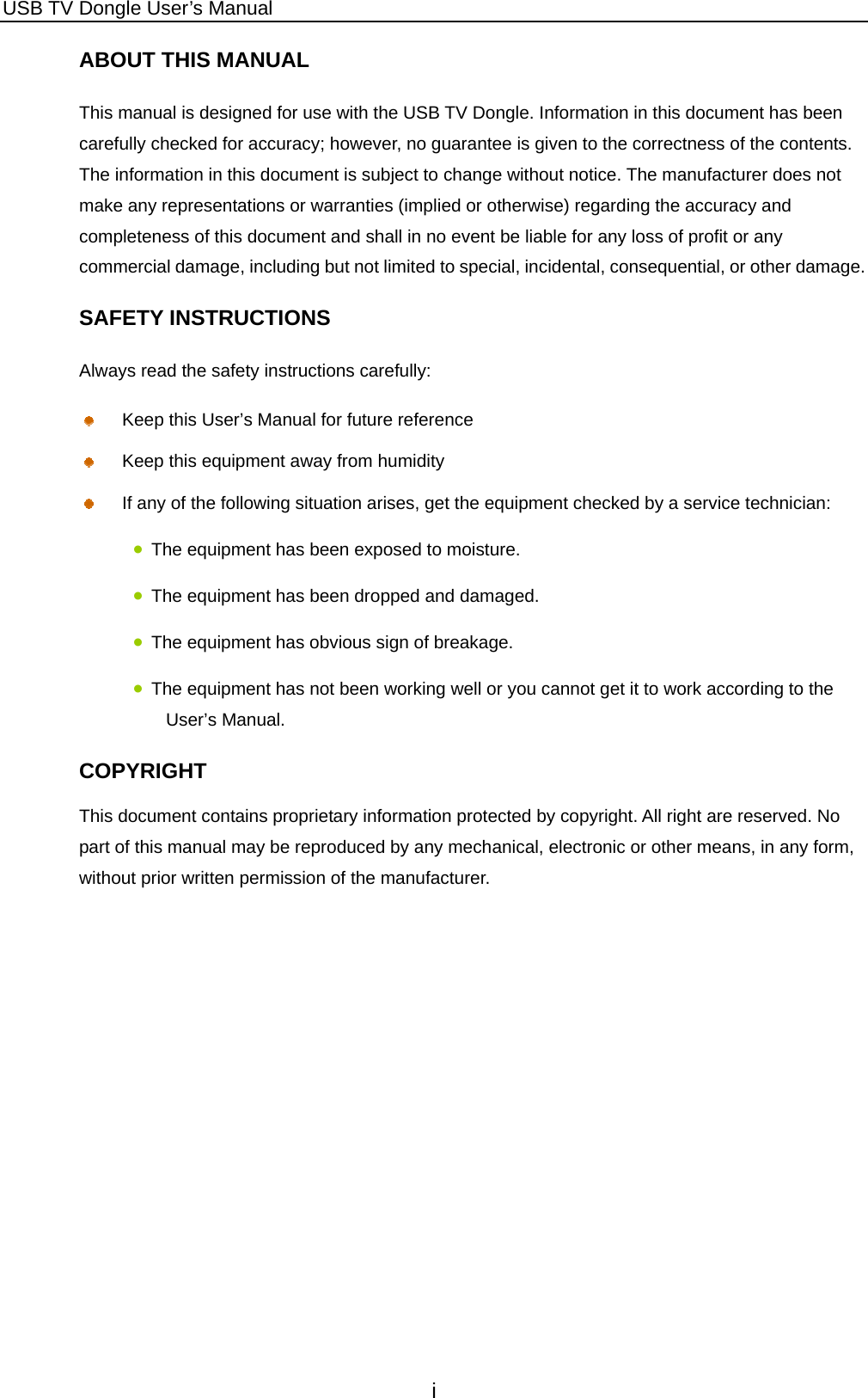 USB TV Dongle User’s Manual i ABOUT THIS MANUAL This manual is designed for use with the USB TV Dongle. Information in this document has been carefully checked for accuracy; however, no guarantee is given to the correctness of the contents. The information in this document is subject to change without notice. The manufacturer does not make any representations or warranties (implied or otherwise) regarding the accuracy and completeness of this document and shall in no event be liable for any loss of profit or any commercial damage, including but not limited to special, incidental, consequential, or other damage. SAFETY INSTRUCTIONS Always read the safety instructions carefully:   Keep this User’s Manual for future reference   Keep this equipment away from humidity   If any of the following situation arises, get the equipment checked by a service technician: • The equipment has been exposed to moisture. • The equipment has been dropped and damaged. • The equipment has obvious sign of breakage. • The equipment has not been working well or you cannot get it to work according to the User’s Manual. COPYRIGHT This document contains proprietary information protected by copyright. All right are reserved. No part of this manual may be reproduced by any mechanical, electronic or other means, in any form, without prior written permission of the manufacturer.          