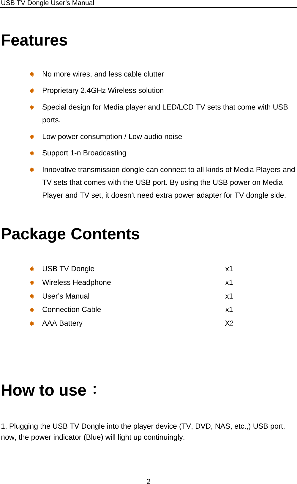 USB TV Dongle User’s Manual  2 Features   No more wires, and less cable clutter     Proprietary 2.4GHz Wireless solution   Special design for Media player and LED/LCD TV sets that come with USB ports.    Low power consumption / Low audio noise   Support 1-n Broadcasting   Innovative transmission dongle can connect to all kinds of Media Players and TV sets that comes with the USB port. By using the USB power on Media Player and TV set, it doesn’t need extra power adapter for TV dongle side. Package Contents   USB TV Dongle  x1  Wireless Headphone   x1  User’s Manual   x1  Connection Cable  x1  AAA Battery  X2   How to use： 1. Plugging the USB TV Dongle into the player device (TV, DVD, NAS, etc.,) USB port, now, the power indicator (Blue) will light up continuingly. 