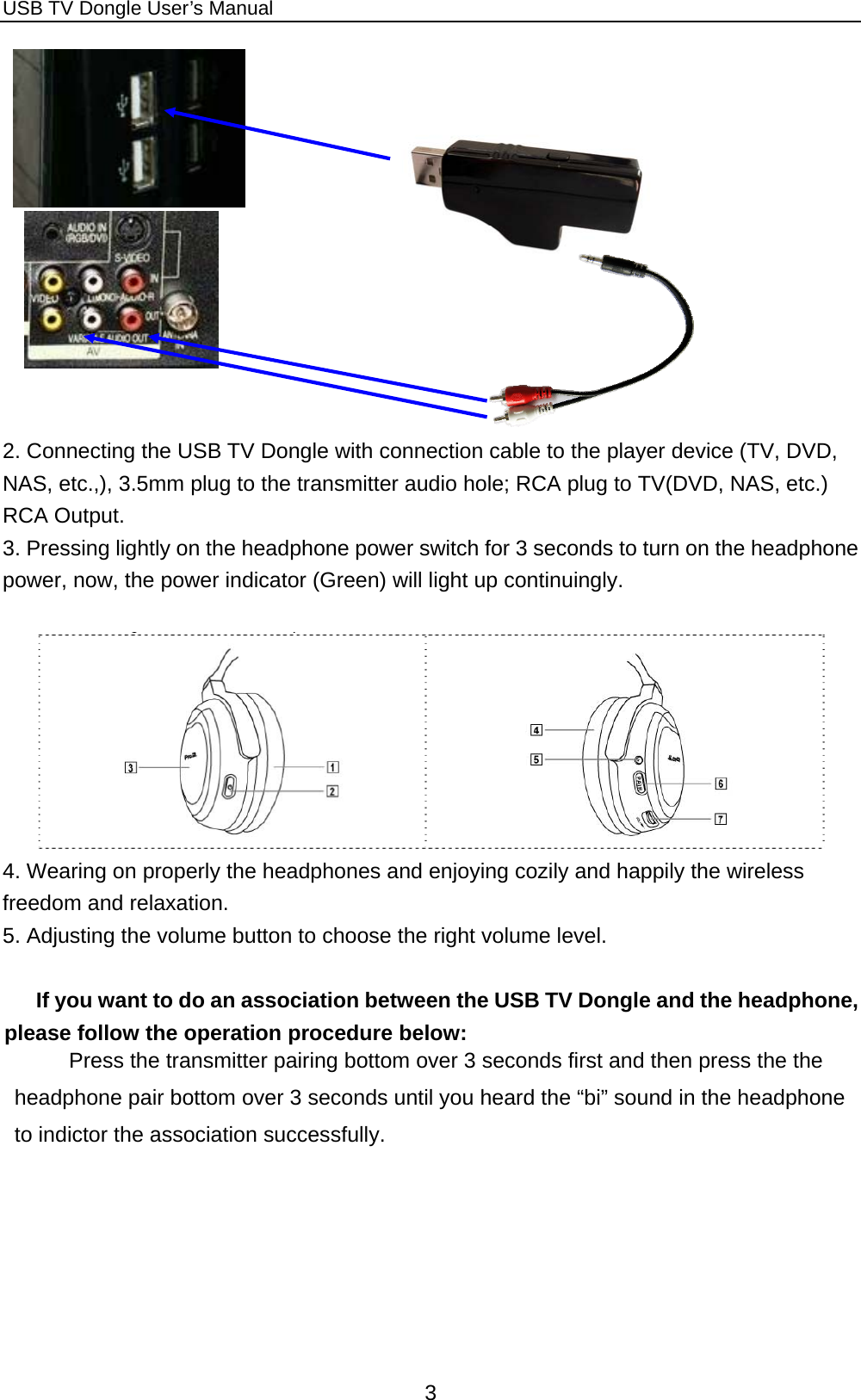 USB TV Dongle User’s Manual  3       2. Connecting the USB TV Dongle with connection cable to the player device (TV, DVD, NAS, etc.,), 3.5mm plug to the transmitter audio hole; RCA plug to TV(DVD, NAS, etc.) RCA Output.   3. Pressing lightly on the headphone power switch for 3 seconds to turn on the headphone power, now, the power indicator (Green) will light up continuingly.   4. Wearing on properly the headphones and enjoying cozily and happily the wireless freedom and relaxation.   5. Adjusting the volume button to choose the right volume level.  If you want to do an association between the USB TV Dongle and the headphone, please follow the operation procedure below: Press the transmitter pairing bottom over 3 seconds first and then press the the headphone pair bottom over 3 seconds until you heard the “bi” sound in the headphone to indictor the association successfully.   