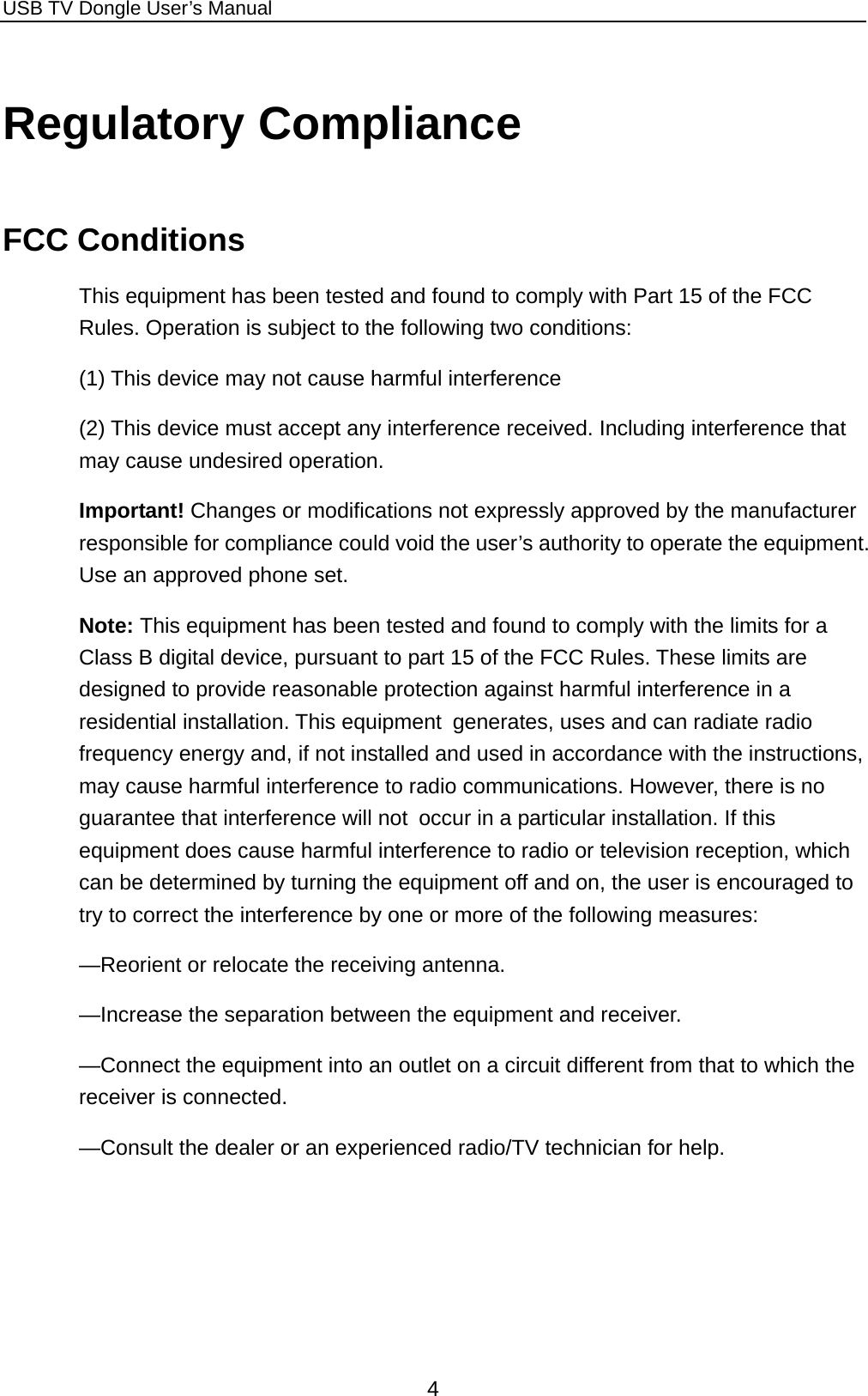 USB TV Dongle User’s Manual  4 Regulatory Compliance FCC Conditions This equipment has been tested and found to comply with Part 15 of the FCC Rules. Operation is subject to the following two conditions: (1) This device may not cause harmful interference (2) This device must accept any interference received. Including interference that may cause undesired operation.   Important! Changes or modifications not expressly approved by the manufacturer responsible for compliance could void the user’s authority to operate the equipment. Use an approved phone set. Note: This equipment has been tested and found to comply with the limits for a Class B digital device, pursuant to part 15 of the FCC Rules. These limits are designed to provide reasonable protection against harmful interference in a residential installation. This equipment generates, uses and can radiate radio frequency energy and, if not installed and used in accordance with the instructions, may cause harmful interference to radio communications. However, there is no guarantee that interference will not occur in a particular installation. If this equipment does cause harmful interference to radio or television reception, which can be determined by turning the equipment off and on, the user is encouraged to try to correct the interference by one or more of the following measures: —Reorient or relocate the receiving antenna. —Increase the separation between the equipment and receiver. —Connect the equipment into an outlet on a circuit different from that to which the receiver is connected. —Consult the dealer or an experienced radio/TV technician for help.  