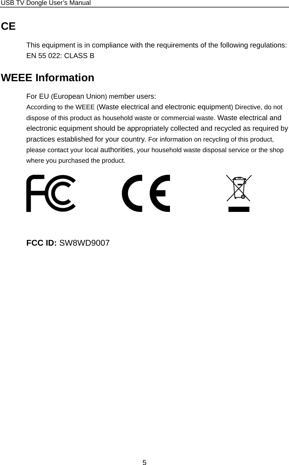 USB TV Dongle User’s Manual  5 CE This equipment is in compliance with the requirements of the following regulations: EN 55 022: CLASS B WEEE Information For EU (European Union) member users:   According to the WEEE (Waste electrical and electronic equipment) Directive, do not dispose of this product as household waste or commercial waste. Waste electrical and electronic equipment should be appropriately collected and recycled as required by practices established for your country. For information on recycling of this product, please contact your local authorities, your household waste disposal service or the shop where you purchased the product.                                FCC ID: SW8WD9007 