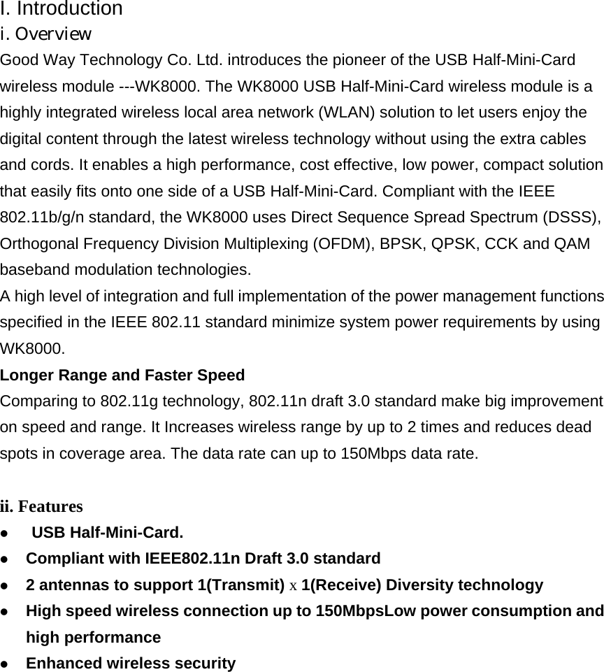 I. Introduction i. Overview Good Way Technology Co. Ltd. introduces the pioneer of the USB Half-Mini-Card wireless module ---WK8000. The WK8000 USB Half-Mini-Card wireless module is a highly integrated wireless local area network (WLAN) solution to let users enjoy the digital content through the latest wireless technology without using the extra cables and cords. It enables a high performance, cost effective, low power, compact solution that easily fits onto one side of a USB Half-Mini-Card. Compliant with the IEEE 802.11b/g/n standard, the WK8000 uses Direct Sequence Spread Spectrum (DSSS), Orthogonal Frequency Division Multiplexing (OFDM), BPSK, QPSK, CCK and QAM baseband modulation technologies. A high level of integration and full implementation of the power management functions specified in the IEEE 802.11 standard minimize system power requirements by using WK8000. Longer Range and Faster Speed Comparing to 802.11g technology, 802.11n draft 3.0 standard make big improvement on speed and range. It Increases wireless range by up to 2 times and reduces dead spots in coverage area. The data rate can up to 150Mbps data rate. ii. Features z  USB Half-Mini-Card. z Compliant with IEEE802.11n Draft 3.0 standard z 2 antennas to support 1(Transmit) x 1(Receive) Diversity technology z High speed wireless connection up to 150MbpsLow power consumption and high performance z Enhanced wireless security 