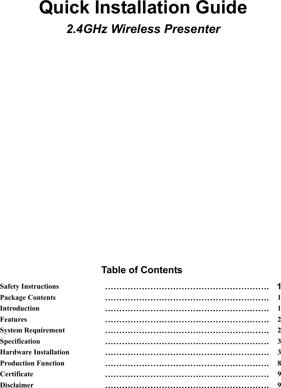 Quick Installation Guide 2.4GHz Wireless Presenter                    Table of Contents Safety Instructions …………………………………………………. 1Package Contents  …………………………………………………. 1Introduction  …………………………………………………. 1Features  …………………………………………………. 2System Requirement  …………………………………………………. 2Specification  …………………………………………………. 3Hardware Installation  …………………………………………………. 3Production Function  …………………………………………………. 8Certificate  …………………………………………………. 9Disclaimer  …………………………………………………. 9  