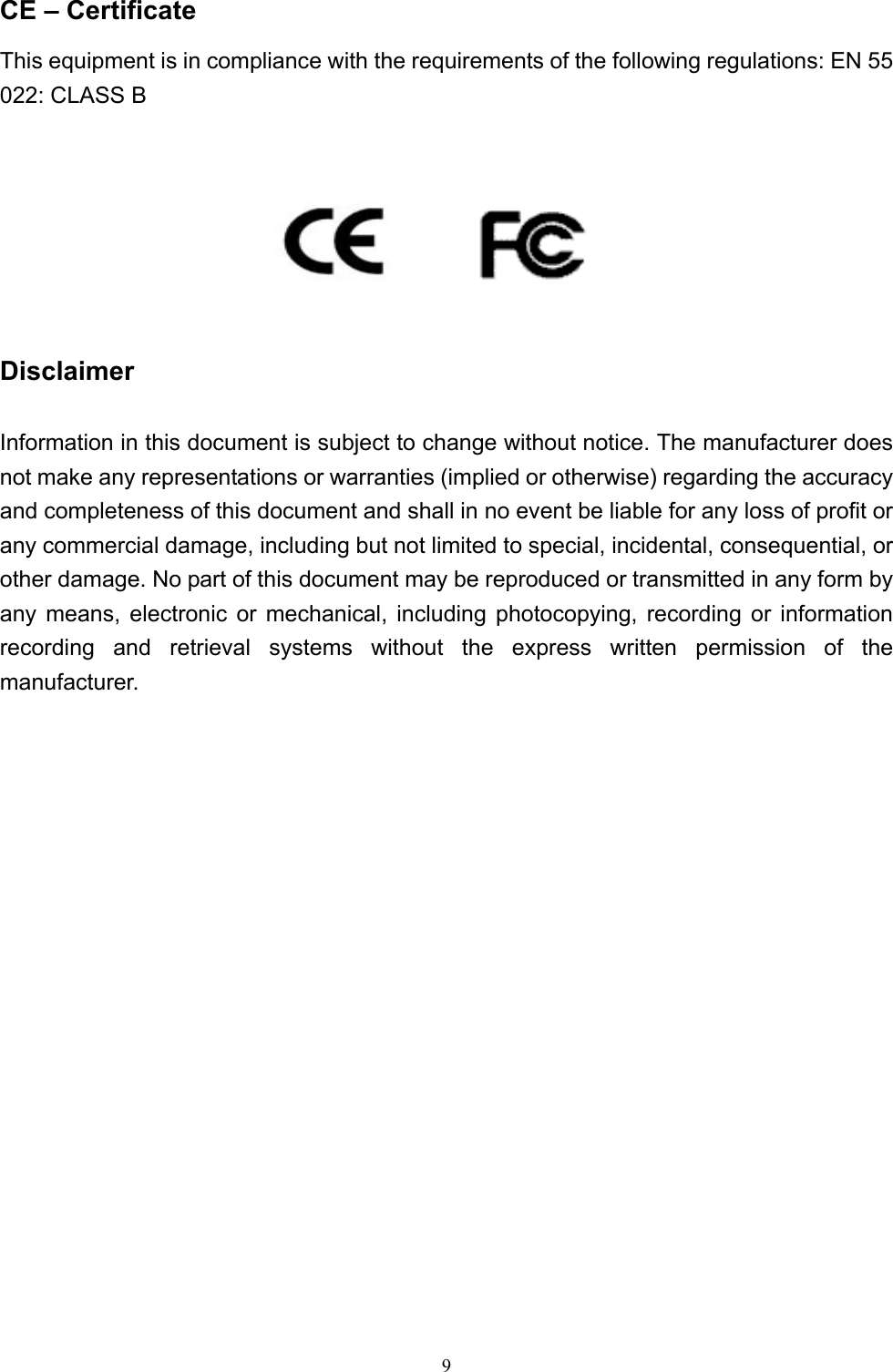  9CE – Certificate This equipment is in compliance with the requirements of the following regulations: EN 55 022: CLASS B         Disclaimer Information in this document is subject to change without notice. The manufacturer does not make any representations or warranties (implied or otherwise) regarding the accuracy and completeness of this document and shall in no event be liable for any loss of profit or any commercial damage, including but not limited to special, incidental, consequential, or other damage. No part of this document may be reproduced or transmitted in any form by any means, electronic or mechanical, including photocopying, recording or information recording and retrieval systems without the express written permission of the manufacturer.                   