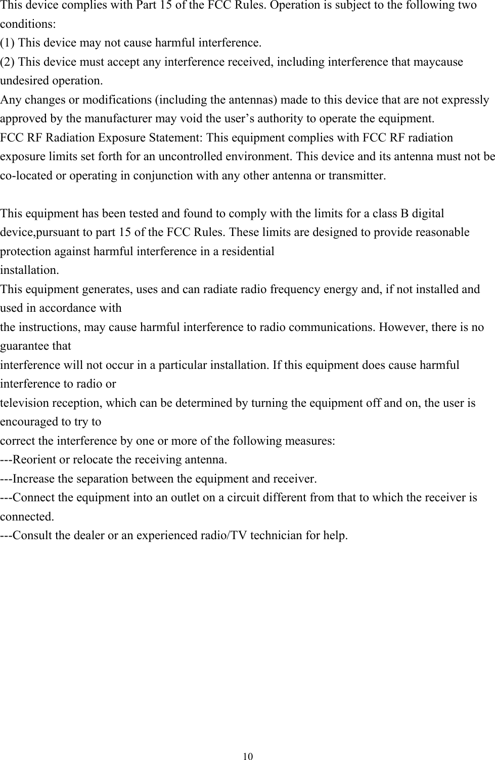  10This device complies with Part 15 of the FCC Rules. Operation is subject to the following two conditions: (1) This device may not cause harmful interference. (2) This device must accept any interference received, including interference that maycause undesired operation. Any changes or modifications (including the antennas) made to this device that are not expressly approved by the manufacturer may void the user’s authority to operate the equipment. FCC RF Radiation Exposure Statement: This equipment complies with FCC RF radiation exposure limits set forth for an uncontrolled environment. This device and its antenna must not be co-located or operating in conjunction with any other antenna or transmitter.  This equipment has been tested and found to comply with the limits for a class B digital device,pursuant to part 15 of the FCC Rules. These limits are designed to provide reasonable protection against harmful interference in a residential installation. This equipment generates, uses and can radiate radio frequency energy and, if not installed and used in accordance with the instructions, may cause harmful interference to radio communications. However, there is no guarantee that interference will not occur in a particular installation. If this equipment does cause harmful interference to radio or television reception, which can be determined by turning the equipment off and on, the user is encouraged to try to correct the interference by one or more of the following measures: ---Reorient or relocate the receiving antenna. ---Increase the separation between the equipment and receiver. ---Connect the equipment into an outlet on a circuit different from that to which the receiver is connected. ---Consult the dealer or an experienced radio/TV technician for help.    