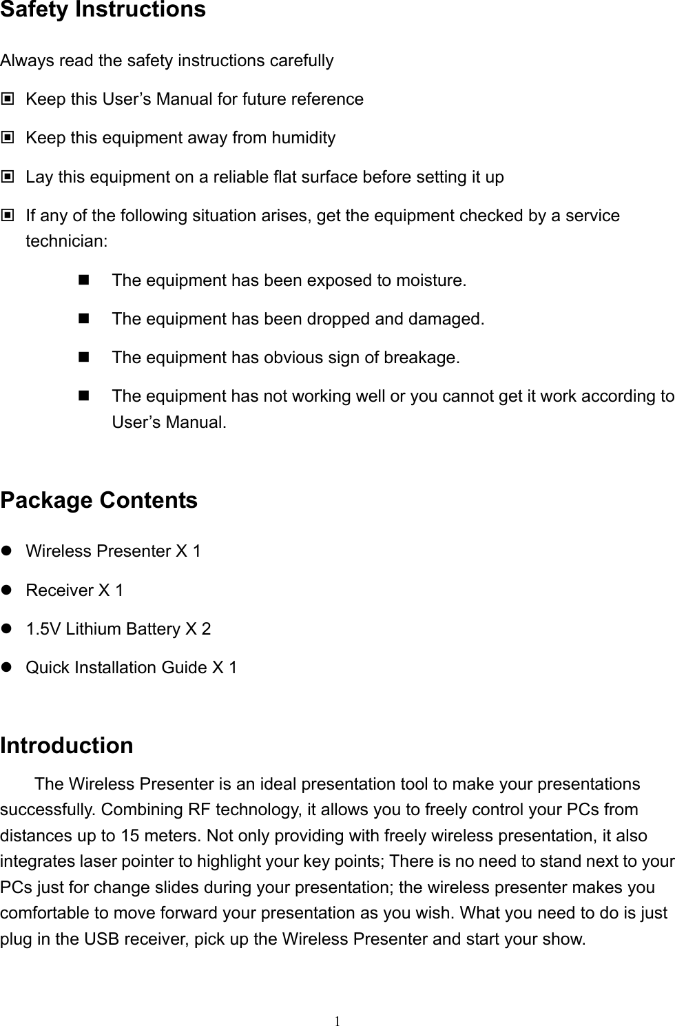  1Safety Instructions Always read the safety instructions carefully  Keep this User’s Manual for future reference  Keep this equipment away from humidity  Lay this equipment on a reliable flat surface before setting it up  If any of the following situation arises, get the equipment checked by a service technician:   The equipment has been exposed to moisture.   The equipment has been dropped and damaged.   The equipment has obvious sign of breakage.   The equipment has not working well or you cannot get it work according to User’s Manual.  Package Contents  Wireless Presenter X 1  Receiver X 1  1.5V Lithium Battery X 2  Quick Installation Guide X 1  Introduction   The Wireless Presenter is an ideal presentation tool to make your presentations successfully. Combining RF technology, it allows you to freely control your PCs from distances up to 15 meters. Not only providing with freely wireless presentation, it also integrates laser pointer to highlight your key points; There is no need to stand next to your PCs just for change slides during your presentation; the wireless presenter makes you comfortable to move forward your presentation as you wish. What you need to do is just plug in the USB receiver, pick up the Wireless Presenter and start your show.  