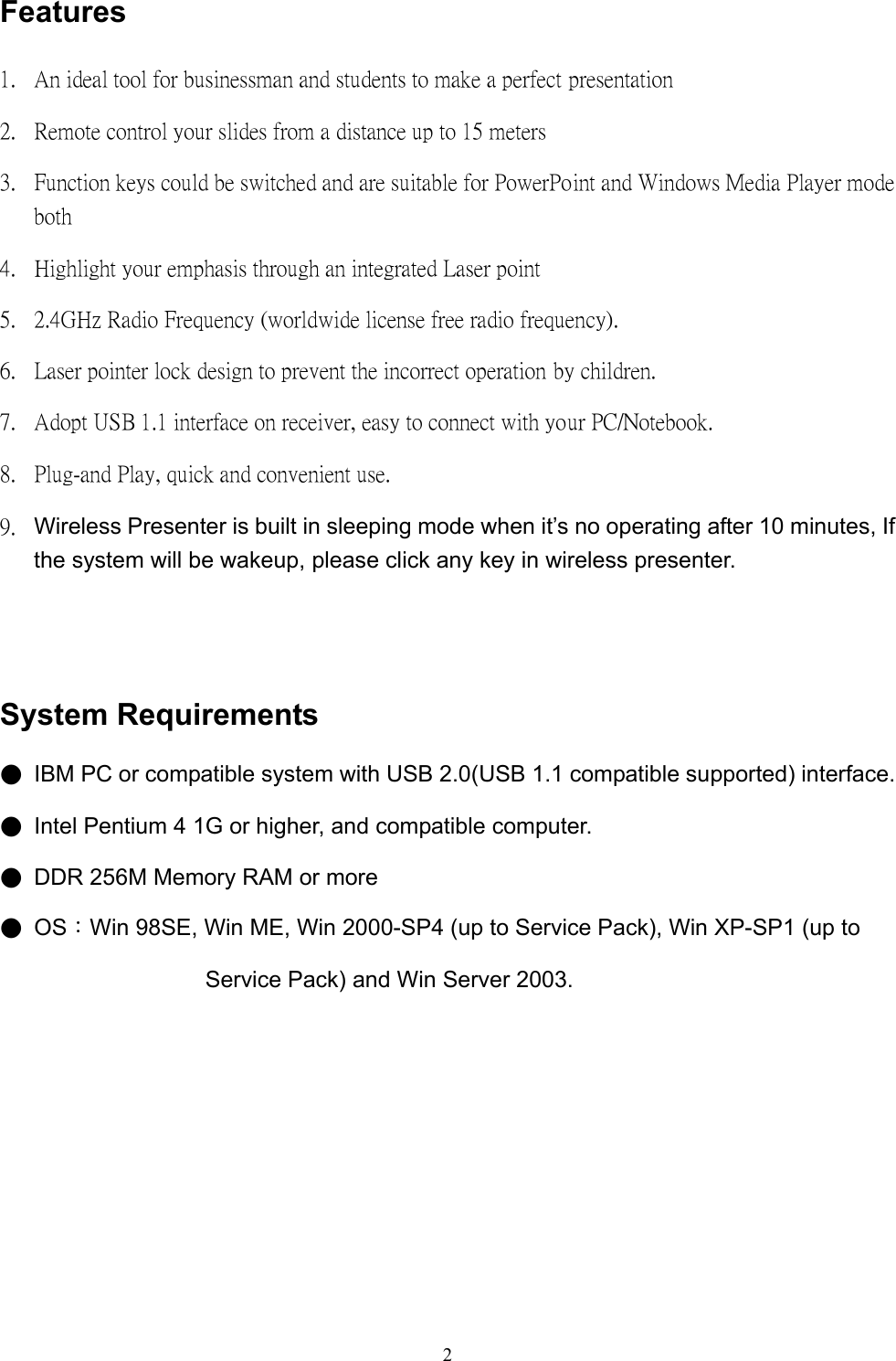  2Features 1.  An ideal tool for businessman and students to make a perfect presentation 2.  Remote control your slides from a distance up to 15 meters 3.  Function keys could be switched and are suitable for PowerPoint and Windows Media Player mode both 4.  Highlight your emphasis through an integrated Laser point 5.  2.4GHz Radio Frequency (worldwide license free radio frequency). 6.  Laser pointer lock design to prevent the incorrect operation by children. 7.  Adopt USB 1.1 interface on receiver, easy to connect with your PC/Notebook. 8.  Plug-and Play, quick and convenient use. 9.  Wireless Presenter is built in sleeping mode when it’s no operating after 10 minutes, If the system will be wakeup, please click any key in wireless presenter.    System Requirements ●  IBM PC or compatible system with USB 2.0(USB 1.1 compatible supported) interface. ●  Intel Pentium 4 1G or higher, and compatible computer. ●  DDR 256M Memory RAM or more ●  OS：Win 98SE, Win ME, Win 2000-SP4 (up to Service Pack), Win XP-SP1 (up to Service Pack) and Win Server 2003.          