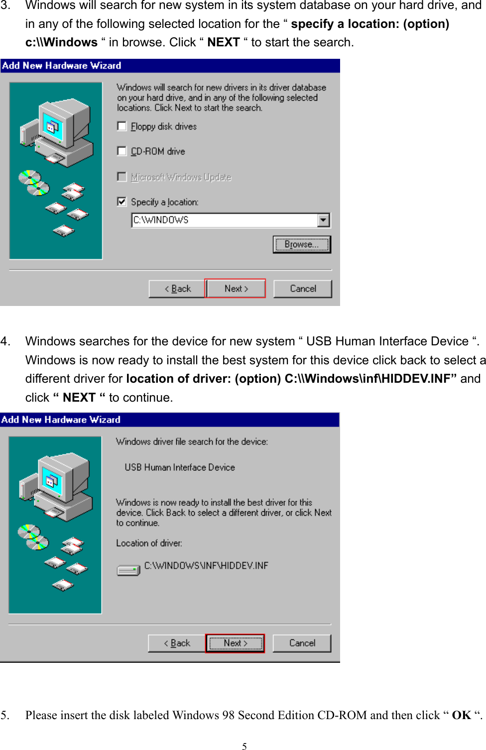  53.  Windows will search for new system in its system database on your hard drive, and in any of the following selected location for the “ specify a location: (option) c:\\Windows “ in browse. Click “ NEXT “ to start the search.   4.  Windows searches for the device for new system “ USB Human Interface Device “. Windows is now ready to install the best system for this device click back to select a different driver for location of driver: (option) C:\\Windows\inf\HIDDEV.INF” and click “ NEXT “ to continue.    5.  Please insert the disk labeled Windows 98 Second Edition CD-ROM and then click “ OK “. 