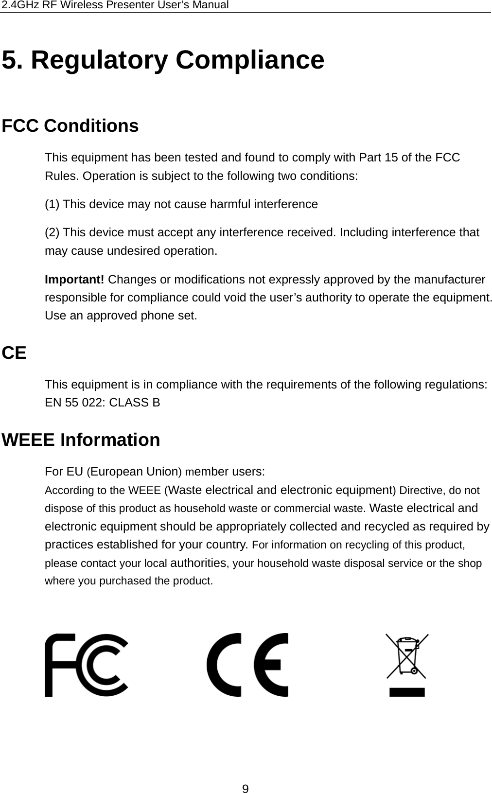 2.4GHz RF Wireless Presenter User’s Manual 5. Regulatory Compliance FCC Conditions This equipment has been tested and found to comply with Part 15 of the FCC Rules. Operation is subject to the following two conditions: (1) This device may not cause harmful interference (2) This device must accept any interference received. Including interference that may cause undesired operation.   Important! Changes or modifications not expressly approved by the manufacturer responsible for compliance could void the user’s authority to operate the equipment. Use an approved phone set. CE This equipment is in compliance with the requirements of the following regulations: EN 55 022: CLASS B WEEE Information For EU (European Union) member users:   According to the WEEE (Waste electrical and electronic equipment) Directive, do not dispose of this product as household waste or commercial waste. Waste electrical and electronic equipment should be appropriately collected and recycled as required by practices established for your country. For information on recycling of this product, please contact your local authorities, your household waste disposal service or the shop where you purchased the product.                                 9