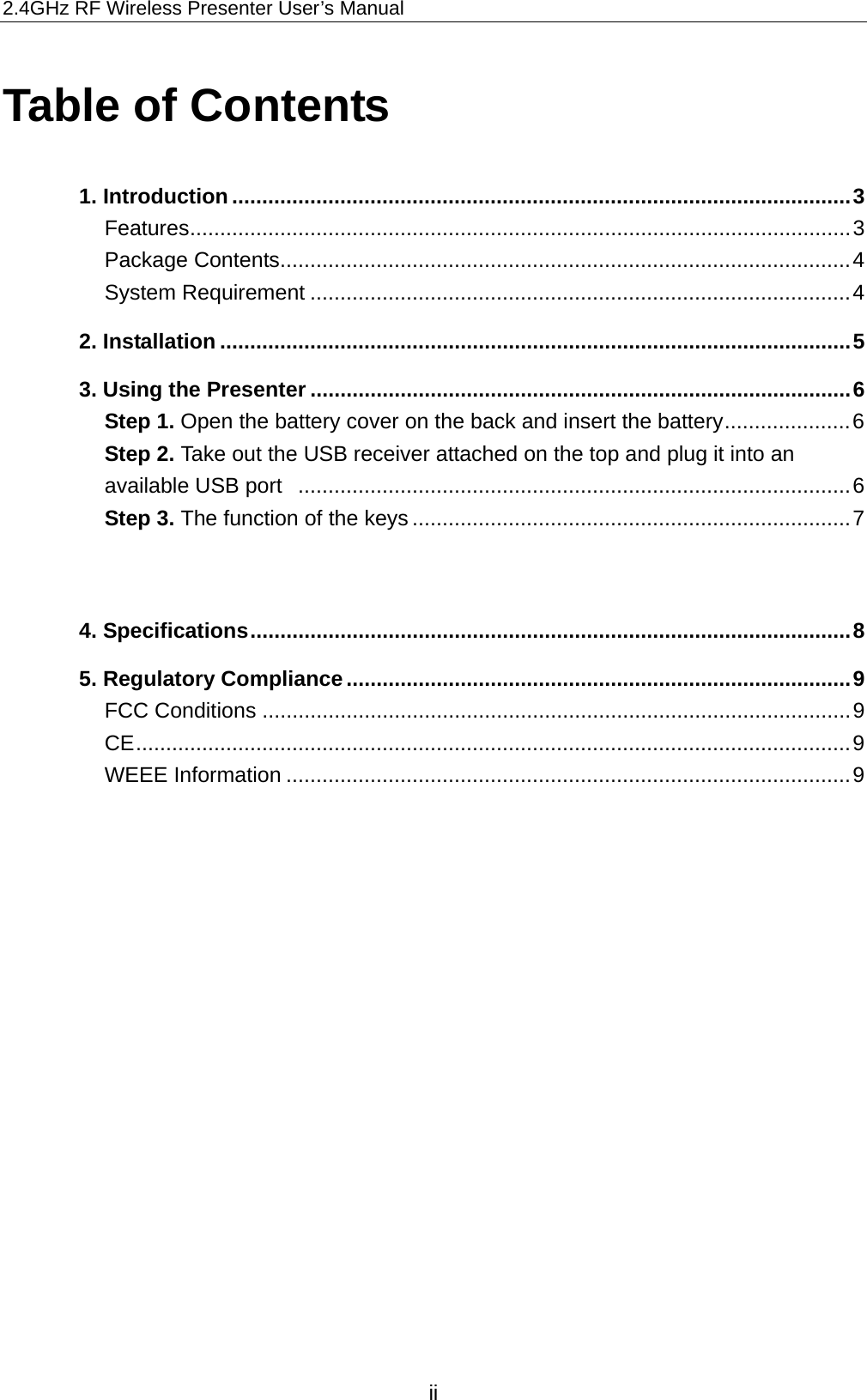 2.4GHz RF Wireless Presenter User’s Manual Table of Contents 1. Introduction .......................................................................................................3 Features..............................................................................................................3 Package Contents...............................................................................................4 System Requirement ..........................................................................................4 2. Installation .........................................................................................................5 3. Using the Presenter ..........................................................................................6 Step 1. Open the battery cover on the back and insert the battery.....................6 Step 2. Take out the USB receiver attached on the top and plug it into an available USB port  ............................................................................................6 Step 3. The function of the keys .........................................................................7   4. Specifications....................................................................................................8 5. Regulatory Compliance....................................................................................9 FCC Conditions ..................................................................................................9 CE.......................................................................................................................9 WEEE Information ..............................................................................................9   ii