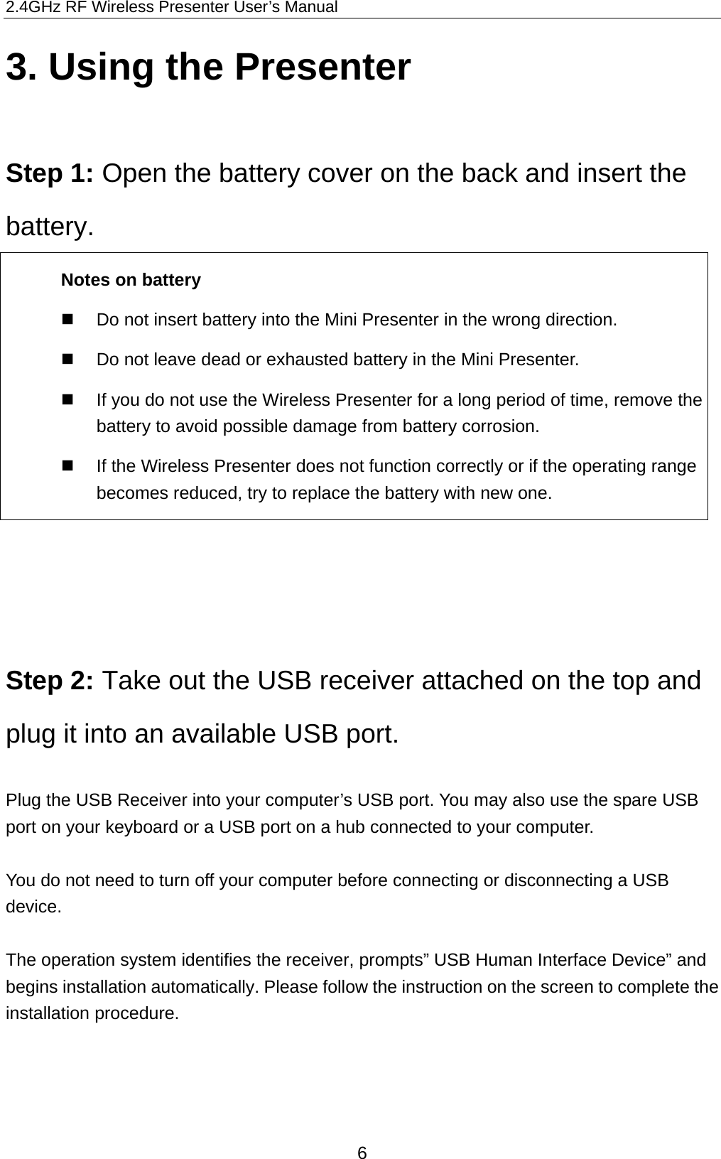 2.4GHz RF Wireless Presenter User’s Manual 3. Using the Presenter  Step 1: Open the battery cover on the back and insert the battery.  Notes on battery     Do not insert battery into the Mini Presenter in the wrong direction.     Do not leave dead or exhausted battery in the Mini Presenter.     If you do not use the Wireless Presenter for a long period of time, remove the battery to avoid possible damage from battery corrosion.     If the Wireless Presenter does not function correctly or if the operating range becomes reduced, try to replace the battery with new one.      Step 2: Take out the USB receiver attached on the top and plug it into an available USB port.  Plug the USB Receiver into your computer’s USB port. You may also use the spare USB port on your keyboard or a USB port on a hub connected to your computer.    You do not need to turn off your computer before connecting or disconnecting a USB device.  The operation system identifies the receiver, prompts” USB Human Interface Device” and begins installation automatically. Please follow the instruction on the screen to complete the installation procedure.        6