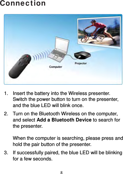 8Connection              1.  Insert the battery into the Wireless presenter. Switch the power button to turn on the presenter, and the blue LED will blink once. 2.  Turn on the Bluetooth Wireless on the computer, and select Add a Bluetooth Device to search for the presenter.   When the computer is searching, please press and hold the pair button of the presenter.  3.  If successfully paired, the blue LED will be blinking for a few seconds.  