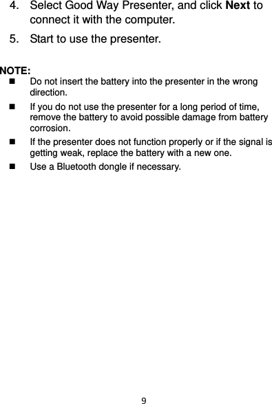 94.  Select Good Way Presenter, and click Next to connect it with the computer. 5.  Start to use the presenter.  NOTE:    Do not insert the battery into the presenter in the wrong direction.    If you do not use the presenter for a long period of time, remove the battery to avoid possible damage from battery corrosion.    If the presenter does not function properly or if the signal is getting weak, replace the battery with a new one.   Use a Bluetooth dongle if necessary.    