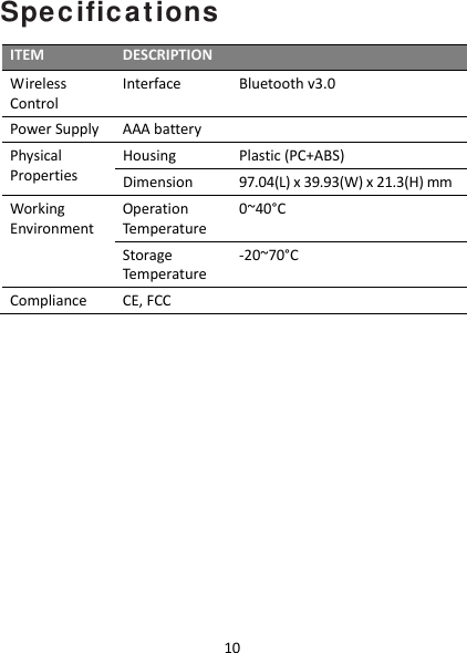 10Specifications ITEMDESCRIPTIONWirelessControlInterfaceBluetoothv3.0PowerSupplyAAAbatteryPhysicalPropertiesHousingPlastic(PC+ABS)Dimension97.04(L)x39.93(W)x21.3(H)mmWorkingEnvironmentOperationTemperature0~40°CStorageTemperature‐20~70°CComplianceCE,FCC 