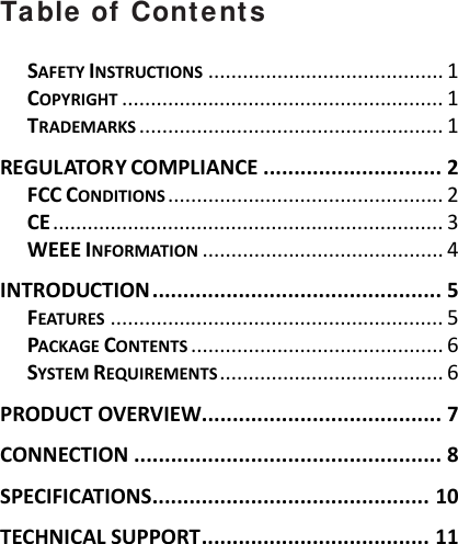 Table of Contents SAFETYINSTRUCTIONS.........................................1COPYRIGHT........................................................1TRADEMARKS.....................................................1REGULATORYCOMPLIANCE.............................2FCCCONDITIONS................................................2CE....................................................................3WEEEINFORMATION..........................................4INTRODUCTION...............................................5FEATURES..........................................................5PACKAGECONTENTS............................................6SYSTEMREQUIREMENTS.......................................6PRODUCTOVERVIEW.......................................7CONNECTION..................................................8SPECIFICATIONS.............................................10TECHNICALSUPPORT.....................................11  