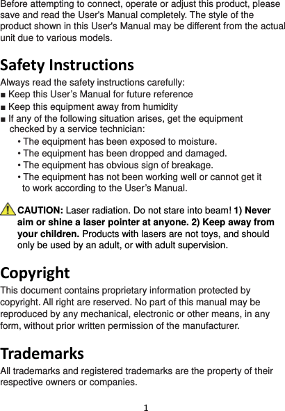 1Before attempting to connect, operate or adjust this product, please save and read the User&apos;s Manual completely. The style of the product shown in this User&apos;s Manual may be different from the actual unit due to various models.  SafetyInstructionsAlways read the safety instructions carefully: ■ Keep this User’s Manual for future reference ■ Keep this equipment away from humidity ■ If any of the following situation arises, get the equipment  checked by a service technician: • The equipment has been exposed to moisture. • The equipment has been dropped and damaged. • The equipment has obvious sign of breakage. • The equipment has not been working well or cannot get it  to work according to the User’s Manual.  CAUTION: Laser radiation. Do not stare into beam! 1) Never aim or shine a laser pointer at anyone. 2) Keep away from your children. Products with lasers are not toys, and should only be used by an adult, or with adult supervision.  CopyrightThis document contains proprietary information protected by copyright. All right are reserved. No part of this manual may be reproduced by any mechanical, electronic or other means, in any form, without prior written permission of the manufacturer.  TrademarksAll trademarks and registered trademarks are the property of their respective owners or companies. 