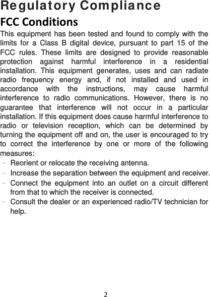 2Regulatory Compliance FCCConditionsThis equipment has been tested and found to comply with the limits for a Class B digital device, pursuant to part 15 of the FCC rules. These limits are designed to provide reasonable protection against harmful interference in a residential installation. This equipment generates, uses and can radiate radio frequency energy and, if not installed and used in accordance with the instructions, may cause harmful interference to radio communications. However, there is no guarantee that interference will not occur in a particular installation. If this equipment does cause harmful interference to radio or television reception, which can be determined by turning the equipment off and on, the user is encouraged to try to correct the interference by one or more of the following measures: –  Reorient or relocate the receiving antenna. –  Increase the separation between the equipment and receiver. –  Connect the equipment into an outlet on a circuit different from that to which the receiver is connected. –  Consult the dealer or an experienced radio/TV technician for help.  