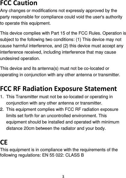 3FCCCautionAny changes or modifications not expressly approved by the party responsible for compliance could void the user&apos;s authority to operate this equipment. This device complies with Part 15 of the FCC Rules. Operation is subject to the following two conditions: (1) This device may not cause harmful interference, and (2) this device must accept any interference received, including interference that may cause undesired operation. This device and its antenna(s) must not be co-located or operating in conjunction with any other antenna or transmitter.  FCCRFRadiationExposureStatement1.  This Transmitter must not be so-located or operating in conjunction with any other antenna or transmitter. 2.  This equipment complies with FCC RF radiation exposure limits set forth for an uncontrolled environment. This equipment should be installed and operated with minimum distance 20cm between the radiator and your body.  CEThis equipment is in compliance with the requirements of the following regulations: EN 55 022: CLASS B  