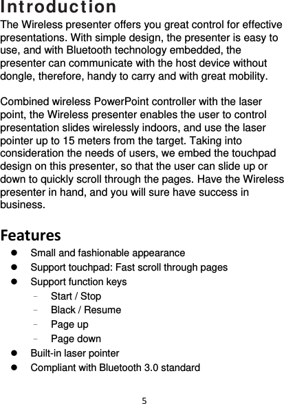 5Introduction The Wireless presenter offers you great control for effective presentations. With simple design, the presenter is easy to use, and with Bluetooth technology embedded, the presenter can communicate with the host device without dongle, therefore, handy to carry and with great mobility.  Combined wireless PowerPoint controller with the laser point, the Wireless presenter enables the user to control presentation slides wirelessly indoors, and use the laser pointer up to 15 meters from the target. Taking into consideration the needs of users, we embed the touchpad design on this presenter, so that the user can slide up or down to quickly scroll through the pages. Have the Wireless presenter in hand, and you will sure have success in business.  Features  Small and fashionable appearance   Support touchpad: Fast scroll through pages   Support function keys –  Start / Stop –  Black / Resume –  Page up –  Page down   Built-in laser pointer   Compliant with Bluetooth 3.0 standard  