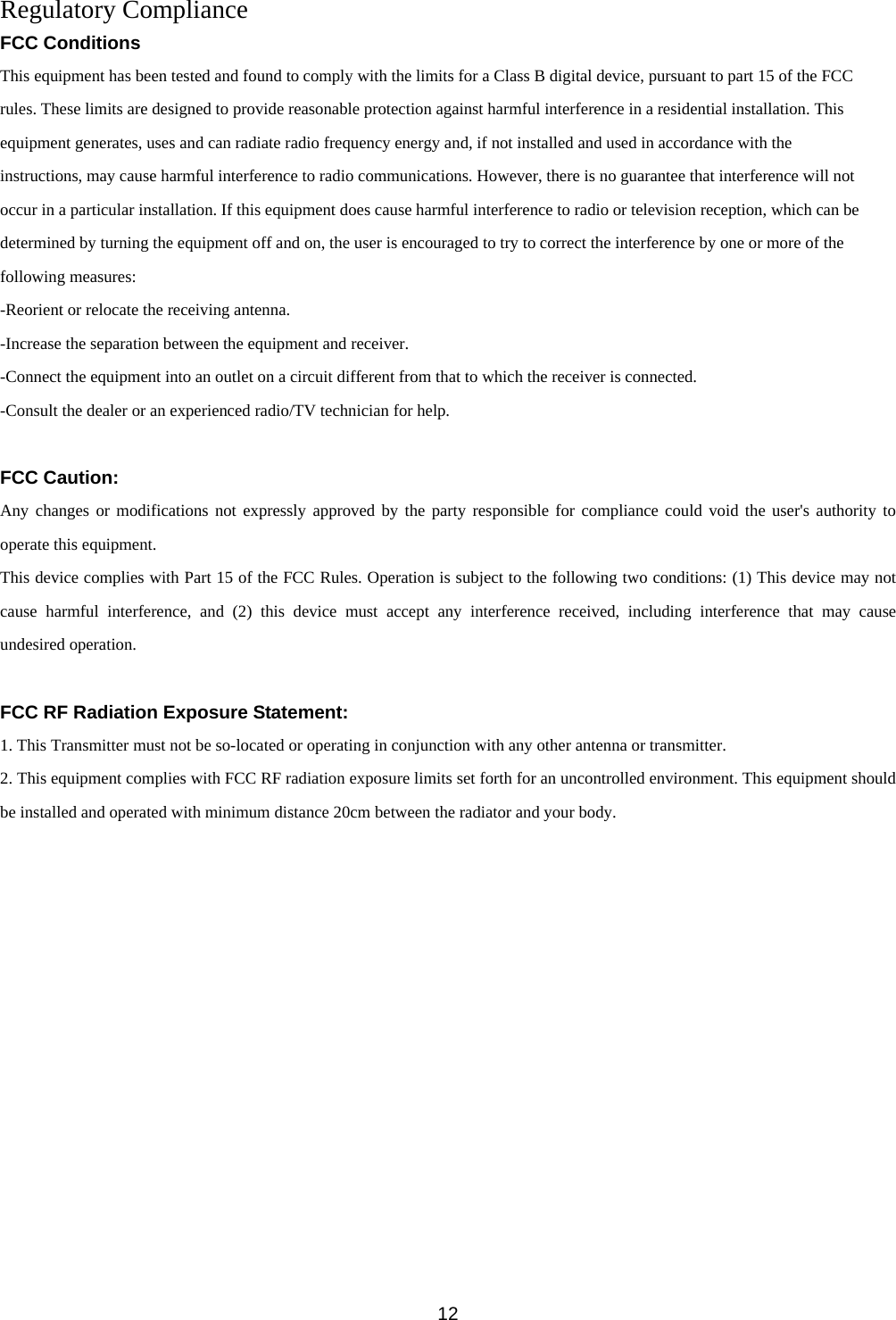 Regulatory Compliance FCC Conditions This equipment has been tested and found to comply with the limits for a Class B digital device, pursuant to part 15 of the FCC rules. These limits are designed to provide reasonable protection against harmful interference in a residential installation. This equipment generates, uses and can radiate radio frequency energy and, if not installed and used in accordance with the instructions, may cause harmful interference to radio communications. However, there is no guarantee that interference will not occur in a particular installation. If this equipment does cause harmful interference to radio or television reception, which can be determined by turning the equipment off and on, the user is encouraged to try to correct the interference by one or more of the following measures: -Reorient or relocate the receiving antenna. -Increase the separation between the equipment and receiver. -Connect the equipment into an outlet on a circuit different from that to which the receiver is connected. -Consult the dealer or an experienced radio/TV technician for help.  FCC Caution: Any changes or modifications not expressly approved by the party responsible for compliance could void the user&apos;s authority to operate this equipment. This device complies with Part 15 of the FCC Rules. Operation is subject to the following two conditions: (1) This device may not cause harmful interference, and (2) this device must accept any interference received, including interference that may cause undesired operation.  FCC RF Radiation Exposure Statement: 1. This Transmitter must not be so-located or operating in conjunction with any other antenna or transmitter. 2. This equipment complies with FCC RF radiation exposure limits set forth for an uncontrolled environment. This equipment should be installed and operated with minimum distance 20cm between the radiator and your body.               12 
