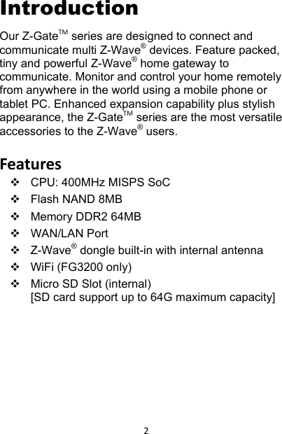 2Introduction Our Z-GateTM series are designed to connect and communicate multi Z-Wave® devices. Feature packed, tiny and powerful Z-Wave® home gateway to communicate. Monitor and control your home remotely from anywhere in the world using a mobile phone or tablet PC. Enhanced expansion capability plus stylish appearance, the Z-GateTM series are the most versatile accessories to the Z-Wave® users.  Features  CPU: 400MHz MISPS SoC   Flash NAND 8MB  Memory DDR2 64MB  WAN/LAN Port  Z-Wave® dongle built-in with internal antenna    WiFi (FG3200 only)   Micro SD Slot (internal)[SD card support up to 64G maximum capacity]        